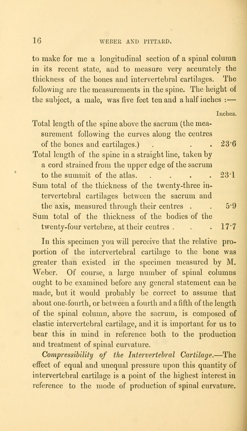 to make for me a longitudinal section of a spinal column in its recent state, and to measure very accurately the thickness of the bones and intervertebral cartilages. The following are the measurements in the spine. The height of the subject, a male, was five feet ten and a half inches :— Inches. Total length of the spine above the sacrum (the mea- surement following the curves along the centres of the bones and cartilages.) . . . 23*6 Total length of the spine in a straight line, taken by a cord strained from the upper edge of the sacrum to the summit of the atlas. .... 23'1 Sum total of the thickness of the twenty-three in- tervertebral cartilages between the sacrum and the axis, measured through their centres . . 5*9 Sum total of the thickness of the bodies of the twenty-four vertebras, at their centres . . . 17'7 In this specimen you will perceive that the relative pro- portion of the intervertebral cartilage to the bone was greater than existed in the specimen measured by M. Weber. Of course, a large number of spinal columns ought to be examined before any general statement can be made, but it would probably be correct to assume that about one-fourth, or between a fourth and a fifth of the length of the spinal column, above the sacrum, is composed of elastic intervertebral cartilage, and it is important for us to bear this in mind in reference both to the production and treatment of spinal curvature. Compressibility of the Intervertebral Cartilage.—The effect of equal and unequal pressure upon this quantity of intervertebral cartilage is a point of the highest interest in reference to the mode of production of spinal curvature.