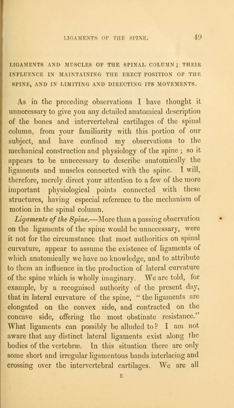 ! [GAMENT8 OF Till' SPINE. 19 LIGAMENTS AND MUSCLES OF THE SPINAL COLUMN; THEIR INFLUENCE IN MAINTAINING THE ERECT POSITION OF THE SPINE, AND IN LIMITING AND DIRECTING ITS MOVEMENTS. As in the preceding observations I have thought it unnecessary to give you any detailed anatomical description of the bones and intervertebral cartilages of the spinal column, from your familiarity with this portion of our subject, and have confined my observations to the mechanical construction and physiology of the spine ; so it appears to be unnecessary to describe anatomically the ligaments and muscles connected with the spine. I will, therefore, merely direct your attention to a few of the more important physiological points connected with these structures, having especial reference to the mechanism of motion in the spinal column. Ligaments of the Sjrine.—More than a passing observation on the ligaments of the spine would be unnecessary, were it not for the circumstance that most authorities on spinal curvature, appear to assume the existence of ligaments of which anatomically we have no knowledge, and to attribute to them an influence in the production of lateral curvature of the spine which is wholly imaginary. We are told, for example, by a recognised authority of the present day, that in lateral curvature of the spine,  the ligaments are elongated on the convex side, and contracted on the concave side, offering the most obstinate resistance.' What ligaments can possibly be alluded to? I am not aware that any distinct lateral ligaments exist along the bodies of the vertebrae. Tn this situation there are only some short and irregular ligamentous bands interlacing and crossing over the intervertebral cartilages. We are all E