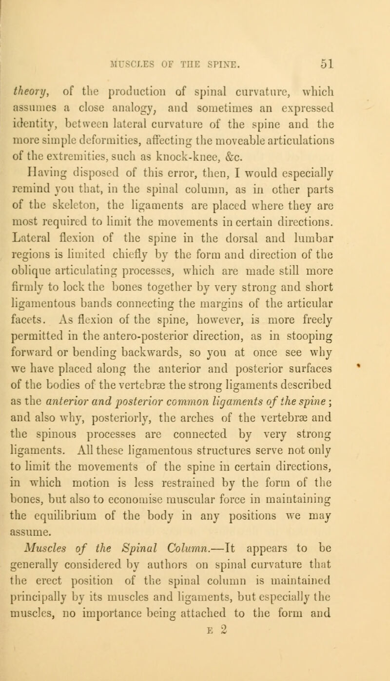 theory, of the production of spinal curvature, which assumes a close analogy, and sometimes an expressed identity, between lateral curvature of the spine and the more simple deformities, affecting the moveable articulations of the extremities, such as knock-knee, &c. Having disposed of this error, then, I would especially remind you that, in the spinal column, as in other parts of the skeleton, the ligaments are placed where they are most required to limit the movements in certain directions. Lateral flexion of the spine in the dorsal and lumbar regions is limited chiefly by the form and direction of the oblique articulating processes, which are made still more firmly to lock the bones together by very strong and short ligamentous bands connecting the margins of the articular facets. As flexion of the spine, however, is more freely permitted in the antero-posterior direction, as in stooping forward or bending backwards, so you at once see why we have placed along the anterior and posterior surfaces of the bodies of the vertebras the strong ligaments described as the anterior and posterior common ligaments of the spine ; and also why, posteriorly, the arches of the vertebrae and the spinous processes are connected by very strong ligaments. All these ligamentous structures serve not only to limit the movements of the spine in certain directions, in which motion is less restrained by the form of the bones, but also to economise muscular force in maintaining the equilibrium of the body in any positions we may assume. Muscles of the Spinal Column.—It appears to be generally considered by authors on spinal curvature that the erect position of the spinal column is maintained principally by its muscles and ligaments, but especially the muscles, no importance being attached to the form and e 2