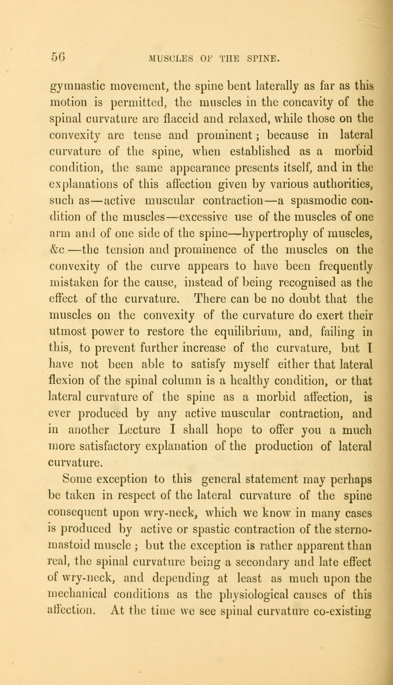 gymnastic movement, the spine bent laterally as far as this motion is permitted, the muscles in the concavity of the spinal curvature are flaccid and relaxed, while those on the convexity are tense and prominent; because in lateral curvature of the spine, when established as a morbid condition, the same appearance presents itself, and in the explanations of this affection given by various authorities, such as—active muscular contraction—a spasmodic con- dition of the muscles—excessive use of the muscles of one arm and of one side of the spine—hypertrophy of muscles, &c.—the tension and prominence of the muscles on the convexity of the curve appears to have been frequently mistaken for the cause, instead of being recognised as the effect of the curvature. There can be no doubt that the muscles on the convexity of the curvature do exert their utmost power to restore the equilibrium, and, failing in this, to prevent further increase of the curvature, but I have not been able to satisfy myself either that lateral flexion of the spinal column is a healthy condition, or that lateral curvature of the spine as a morbid affection, is ever produced by any active muscular contraction, and in another Lecture I shall hope to offer you a much more satisfactory explanation of the production of lateral curvature. Some exception to this general statement may perhaps be taken in respect of the lateral curvature of the spine consequent upon wry-neck, which we know in many cases is produced by active or spastic contraction of the sterno- mastoid muscle ; but the exception is rather apparent than real, the spinal curvature being a secondary and late effect of wry-neck, and depending at least as much upon the mechanical conditions as the physiological causes of this affection. At the time we see spinal curvature co-existing