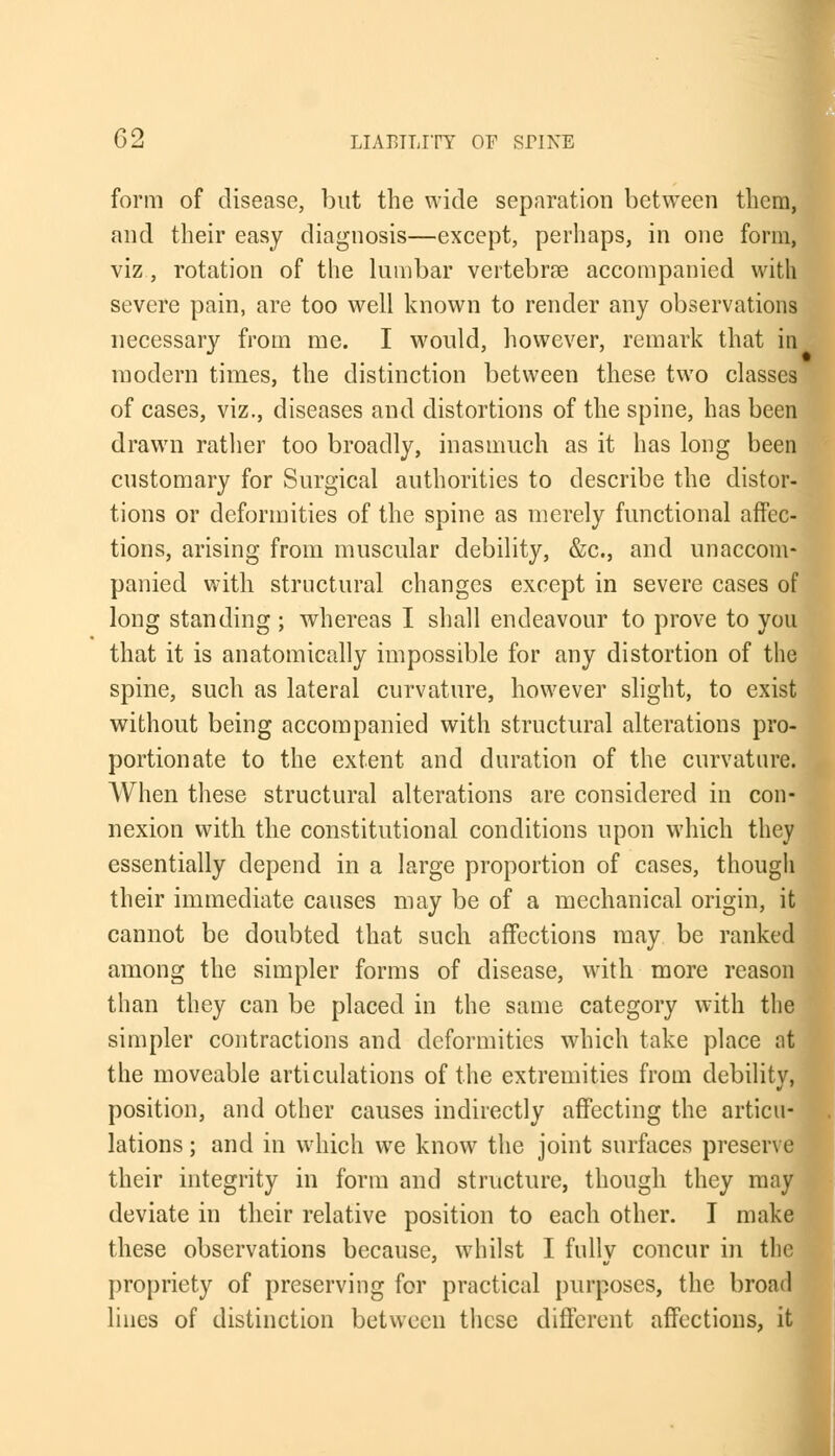 form of disease, but the wide separation between them, and their easy diagnosis—except, perhaps, in one form, viz, rotation of the lumbar vertebras accompanied with severe pain, are too well known to render any observations necessary from me. I would, however, remark that in modern times, the distinction between these two classes of cases, viz., diseases and distortions of the spine, has been drawn rather too broadly, inasmuch as it has long been customary for Surgical authorities to describe the distor- tions or deformities of the spine as merely functional affec- tions, arising from muscular debility, &c, and unaccom- panied with structural changes except in severe cases of long standing ; whereas I shall endeavour to prove to you that it is anatomically impossible for any distortion of the spine, such as lateral curvature, however slight, to exist without being accompanied with structural alterations pro- portionate to the extent and duration of the curvature. When these structural alterations are considered in con- nexion with the constitutional conditions upon which they essentially depend in a large proportion of cases, though their immediate causes may be of a mechanical origin, it cannot be doubted that such affections may be ranked among the simpler forms of disease, with more reason than they can be placed in the same category with the simpler contractions and deformities which take place at the moveable articulations of the extremities from debility, position, and other causes indirectly affecting the articu- lations ; and in which we know the joint surfaces preserve their integrity in form and structure, though they may deviate in their relative position to each other. I make these observations because, whilst I fully concur in tlic propriety of preserving for practical purposes, the broad lines of distinction between these different affections, it