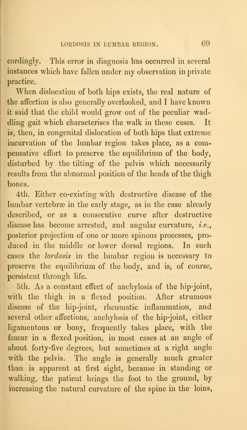 cordingly. This error in diagnosis lias occurred in several instances which have fallen under my observation in private practice. AY hen dislocation of both hips exists, the real nature of the affection is also generally overlooked, and I have known it said that the child would grow out of the peculiar wad- dling gait which characterises the walk in these cases. It is, then, in congenital dislocation of both hips that extreme incurvation of the lumbar region takes place, as a com- pensative effort to preserve the equilibrium of the body, disturbed by the tilting of the pelvis which necessarily results from the abnormal position of the heads of the thigh, bones. 4th. Either co-existing with destructive disease of the lumbar vertebras in the early stage, as in the case already described, or as a consecutive curve after destructive disease has become arrested, and angular curvature, i.e., posterior projection of one or more spinous processes, pro- duced in the middle or lower dorsal regions. In such cases the lordosis in the lumbar region is necessary to preserve the equilibrium of the body, and is, of course, persistent through life. 5th. As a constant effect of anchylosis of the hip-joint, with the thigh in a flexed position. After strumous disease of the hip-joint, rheumatic inflammation, and several other affections, anchylosis of the hip-joint, either ligamentous or bony, frequently takes place, with the femur in a flexed position, in most cases at an angle of about forty-five degrees, but sometimes at a right angle with the pelvis. The angle is generally much greater than is apparent at first sight, because in standing or walking, the patient brings the foot to the ground, by increasing the natural curvature of the spine in the loins,