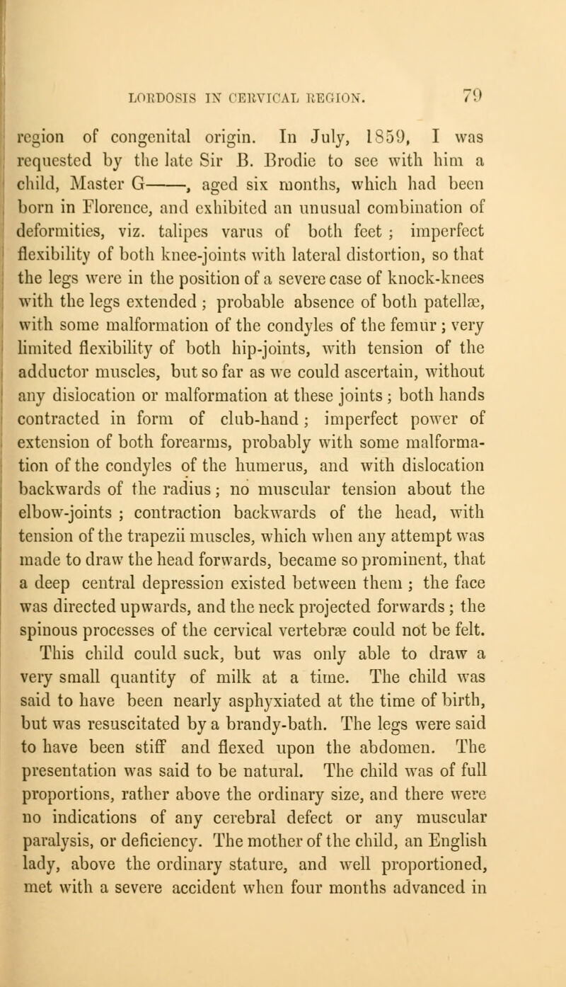 region of congenital origin. In July, 1859, I was requested by the late Sir B. Brodie to see with him a child, Master G , aged six months, which had been born in Florence, and exhibited an unusual combination of deformities, viz. talipes varus of both feet ; imperfect flexibility of both knee-joints with lateral distortion, so that the legs were in the position of a severe case of knock-knees with the legs extended ; probable absence of both patella}, with some malformation of the condyles of the femur ; very limited flexibility of both hip-joints, with tension of the adductor muscles, but so far as we could ascertain, without any dislocation or malformation at these joints ; both hands contracted in form of club-hand; imperfect power of extension of both forearms, probably with some malforma- tion of the condyles of the humerus, and with dislocation backwards of the radius; no muscular tension about the elbow-joints ; contraction backwards of the head, with tension of the trapezii muscles, which when any attempt was made to draw the head forwards, became so prominent, that a deep central depression existed between them ; the face was directed upwards, and the neck projected forwards ; the spinous processes of the cervical vertebrae could not be felt. This child could suck, but was only able to draw a very small quantity of milk at a time. The child was said to have been nearly asphyxiated at the time of birth, but was resuscitated by a brandy-bath. The legs were said to have been stiff and flexed upon the abdomen. The presentation was said to be natural. The child was of full proportions, rather above the ordinary size, and there were no indications of any cerebral defect or any muscular paralysis, or deficiency. The mother of the child, an English lady, above the ordinary stature, and well proportioned, met with a severe accident when four months advanced in