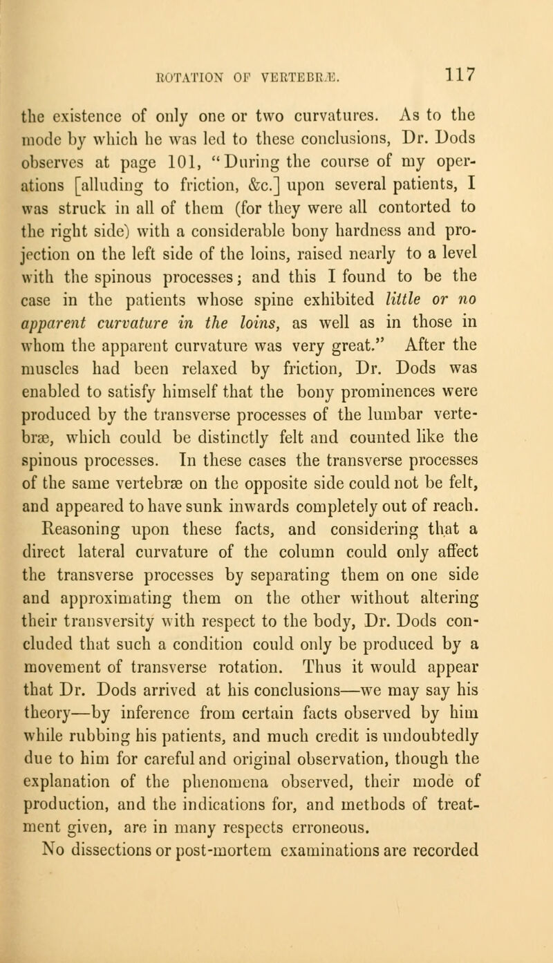 the existence of only one or two curvatures. As to the mode by which he was led to these conclusions, Dr. Dods observes at page 101, During the course of my oper- ations [alluding to friction, &c] upon several patients, I was struck in all of them (for they were all contorted to the right side) with a considerable bony hardness and pro- jection on the left side of the loins, raised nearly to a level with the spinous processes; and this I found to be the case in the patients whose spine exhibited little or no apparent curvature in the loins, as well as in those in whom the apparent curvature was very great. After the muscles had been relaxed by friction, Dr. Dods was enabled to satisfy himself that the bony prominences were produced by the transverse processes of the lumbar verte- bra?, which could be distinctly felt and counted like the spinous processes. In these cases the transverse processes of the same vertebrae on the opposite side could not be felt, and appeared to have sunk inwards completely out of reach. Reasoning upon these facts, and considering that a direct lateral curvature of the column could only affect the transverse processes by separating them on one side and approximating them on the other without altering their transversity with respect to the body, Dr. Dods con- cluded that such a condition could only be produced by a movement of transverse rotation. Thus it would appear that Dr. Dods arrived at his conclusions—we may say his theory—by inference from certain facts observed by him while rubbing his patients, and much credit is undoubtedly due to him for careful and original observation, though the explanation of the phenomena observed, their mode of production, and the indications for, and methods of treat- ment given, are in many respects erroneous. No dissections or post-mortem examinations are recorded