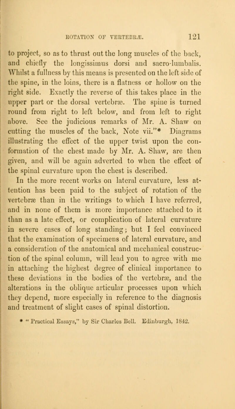 to project, so as to thrust out the long muscles of the back, and chiefly the longissimus dorsi and sacro-hmibalis. Whilst a fullness by this means is presented on the left side of the spine, in the loins, there is a flatness or hollow on the right side. Exactly the reverse of this takes place in the upper part or the dorsal vertebra?. The spine is turned round from right to left below, and from left to right above. See the judicious remarks of Mr. A. Shaw on cutting the muscles of the back, Note vii.* Diagrams illustrating the effect of the upper twist upon the con- formation of the chest made by Mr. A. Shaw, are then given, and will be again adverted to when the effect of the spinal curvature upon the chest is described. In the more recent works on lateral curvature, less at- tention has been paid to the subject of rotation of the vertebras than in the writings to which I have referred, and in none of them is more importance attached to it than as a late effect, or complication of lateral curvature in severe cases of long standing; but I feel convinced that the examination of specimens of lateral curvature, and a consideration of the anatomical and mechanical construc- tion of the spinal column, will lead you to agree with me in attaching the highest degree of clinical importance to these deviations in the bodies of the vertebrae, and the alterations in the oblique articular processes upon which they depend, more especially in reference to the diagnosis and treatment of slight cases of spinal distortion. *  Practical Essays, by Sir Charles BeU. Edinburgh, 1842.
