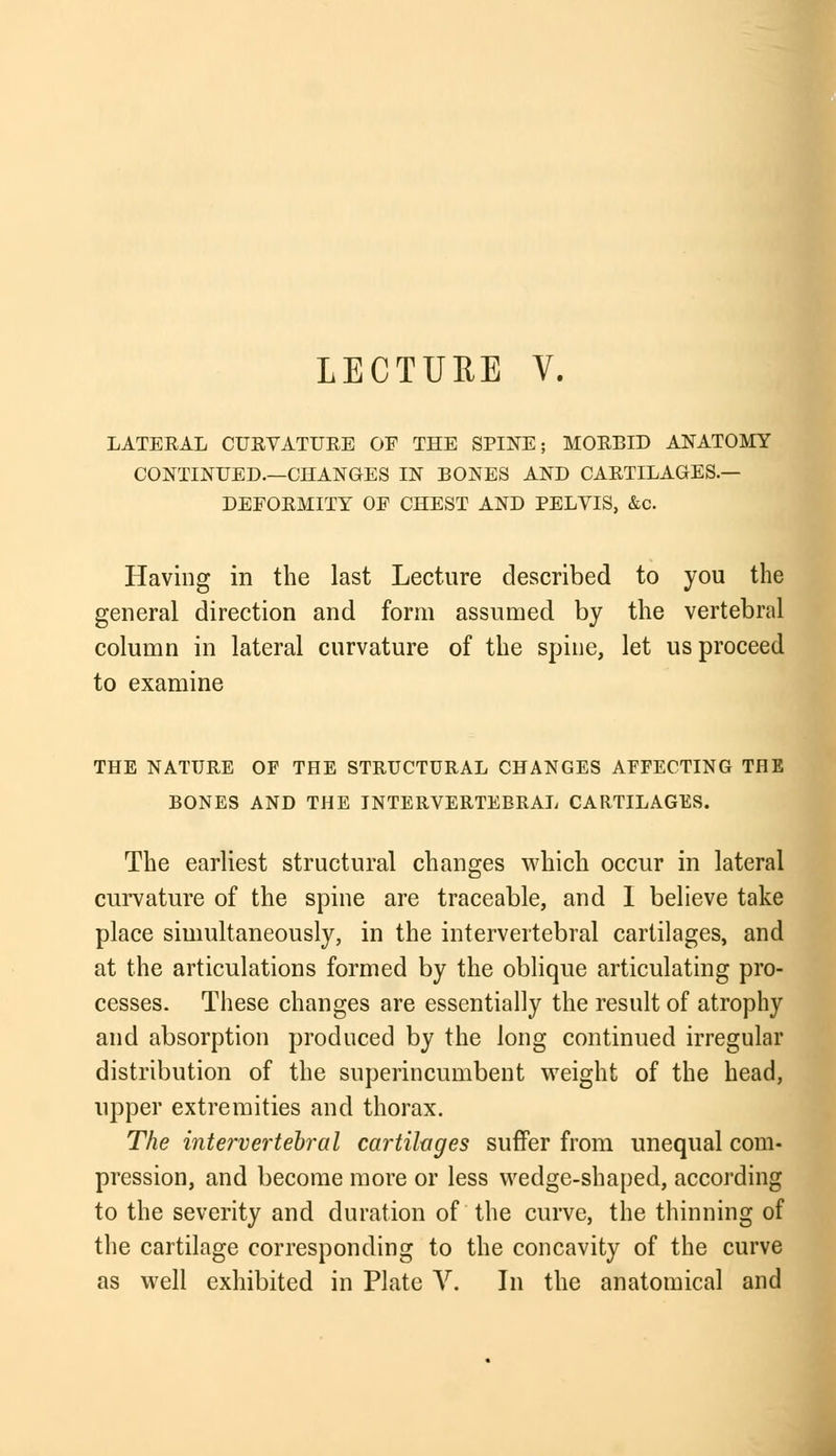 LECTURE V. LATERAL CURVATURE OF THE SPINE; MORBID ANATOMY CONTINUED.—CHANGES IN BONES AND CARTILAGES.— DEFORMITY OF CHEST AND PELVIS, &c. Having in the last Lecture described to you the general direction and form assumed by the vertebral column in lateral curvature of the spine, let us proceed to examine THE NATURE OF THE STRUCTURAL CHANGES AFFECTING THE BONES AND THE INTERVERTEBRAL CARTILAGES. The earliest structural changes which occur in lateral curvature of the spine are traceable, and 1 believe take place simultaneously, in the intervertebral cartilages, and at the articulations formed by the oblique articulating pro- cesses. These changes are essentially the result of atrophy and absorption produced by the long continued irregular distribution of the superincumbent weight of the head, upper extremities and thorax. The intervertebral cartilages suffer from unequal com- pression, and become more or less wedge-shaped, according to the severity and duration of the curve, the thinning of the cartilage corresponding to the concavity of the curve as well exhibited in Plate V. In the anatomical and