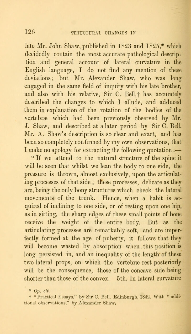 late Mr. John Shaw, published in 1823 and 1825,* which decidedly contain the most accurate pathological descrip- tion and general account of lateral curvature in the English language, I do not find any mention of these deviations; but Mr. Alexander Shaw, who was long engaged in the same field of inquiry with his late brother, and also with his relative, Sir C. Bell,f has accurately described the changes to which 1 allude, and adduced them in explanation of the rotation of the bodies of the vertebras which had been previously observed by Mr. J. Shaw, and described at a later period by Sir C. Bell. Mr. A. Shaw's description is so clear and exact, and has been so completely confirmed by my own observations, that 1 make no apology for extracting the following quotation :—  If we attend to the natural structure of the spine it will be seen that whilst we lean the body to one side, the pressure is thrown, almost exclusively, upon the articulat- ing processes of that side ; these processes, delicate as they are, being the only bony structures which check the lateral movements of the trunk. Hence, when a habit is ac- quired of inclining to one side, or of resting upon one hip, as in sitting, the sharp edges of these small points of bone receive the weight of the entire body. But as the articulating processes are remarkably soft, and are imper- fectly formed at the age of puberty, it follows that they will become wasted by absorption when this position is long persisted in, and an inequality of the length of these two lateral props, on which the vertebras rest posteriorly will be the consequence, those of the concave side being shorter than those of the convex. 5th. In lateral curvature * Op. cit. t  Practical Essays, by Sir C. Bell. Edinburgh, 1842. With  addi- tional observations, by Alexander Shaw.