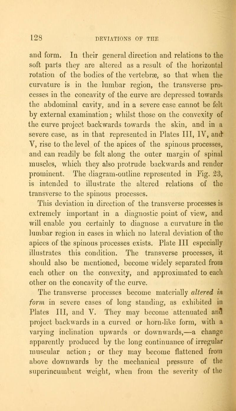 and form. In their general direction and relations to the soft parts they are altered as a result of the horizontal rotation of the bodies of the vertebrae, so that when the curvature is in the lumbar region, the transverse pro- cesses in the concavity of the curve are depressed towards the abdominal cavity, and in a severe case cannot be felt by external examination; whilst those on the convexity of the curve project backwards towards the skin, and in a severe case, as in that represented in Plates III, IV, and V, rise to the level of the apices of the spinous processes, and can readily be felt along the outer margin of spinal muscles, which they also protrude backwards and render prominent. The diagram-outline represented in Pig. 23, is intended to illustrate the altered relations of the transverse to the spinous processes. This deviation in direction of the transverse processes is extremely important in a diagnostic point of view, and will enable you certainly to diagnose a curvature in the lumbar region in cases in which no lateral deviation of the apices of the spinous processes exists. Plate III especially illustrates this condition. The transverse processes, it should also be mentioned, become widely separated from each other on the convexity, and approximated to each other on the concavity of the curve. The transverse processes become materially altered in form in severe cases of long standing, as exhibited in Plates III, and V. They may become attenuated an3 project backwards in a curved or horn-like form, with a varying inclination upwards or downwards,—a change apparently produced by the long continuance of irregular muscular action ; or they may become flattened from above downwards by the mechanical pressure of the superincumbent weight, when from the severity of the