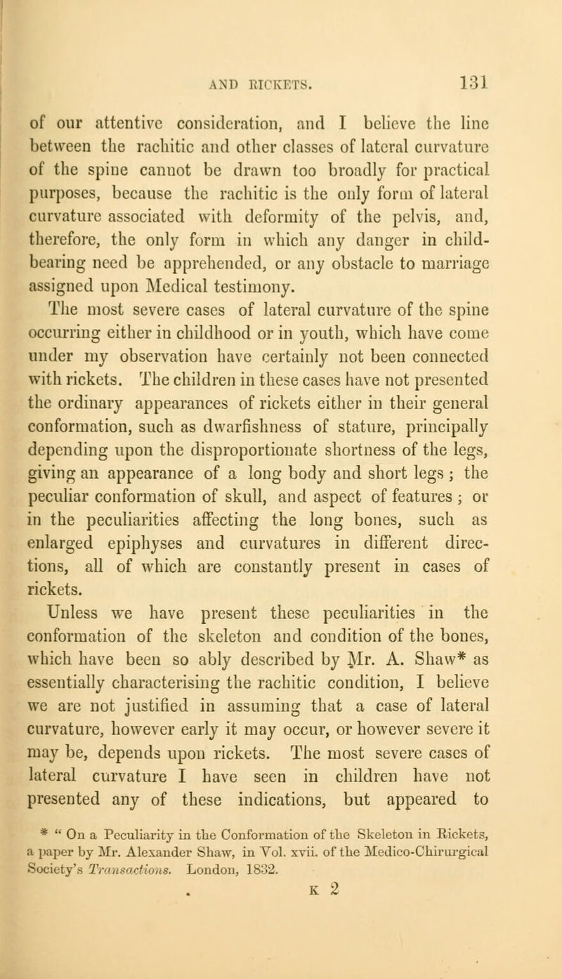 of our attentive consideration, and I believe the line between the rachitic and other classes of lateral curvature of the spine cannot be drawn too broadly for practical purposes, because the rachitic is the only form of lateral curvature associated with deformity of the pelvis, and, therefore, the only form in which any danger in child- bearing need be apprehended, or any obstacle to marriage assigned upon Medical testimony. The most severe cases of lateral curvature of the spine occurring either in childhood or in youth, which have come under my observation have certainly not been connected with rickets. The children in these cases have not presented the ordinary appearances of rickets either in their general conformation, such as dwarfishness of stature, principally depending upon the disproportionate shortness of the legs, giving an appearance of a long body and short legs ; the peculiar conformation of skull, and aspect of features ; or in the peculiarities affecting the long bones, such as enlarged epiphyses and curvatures in different direc- tions, all of which are constantly present in cases of rickets. Unless we have present these peculiarities in the conformation of the skeleton and condition of the bones, which have been so ably described by Mr. A. Shaw* as essentially characterising the rachitic condition, I believe we are not justified in assuming that a case of lateral curvature, however early it may occur, or however severe it may be, depends upon rickets. The most severe cases of lateral curvature I have seen in children have not presented any of these indications, but appeared to *  On a Peculiarity in the Conformation of the Skeleton in Rickets, a paper by Mr. Alexander Shaw, in Vol. xvii. of the Medico-Chirurgical Society's Transactions. London, 1832. K 2
