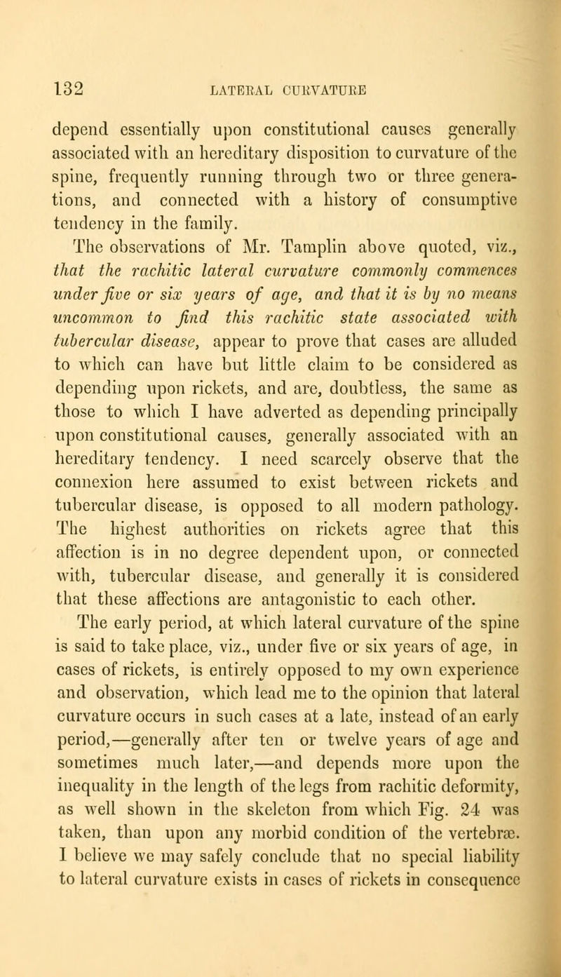 depend essentially upon constitutional causes generally associated with an hereditary disposition to curvature of the spine, frequently running through two or three genera- tions, and connected with a history of consumptive tendency in the family. The observations of Mr. Tamplin above quoted, viz., that the rachitic lateral curvature commonly commences under five or six years of age, and that it is by no means uncommon to find this rachitic state associated with tubercular disease, appear to prove that cases are alluded to which can have but little claim to be considered as depending upon rickets, and are, doubtless, the same as those to which I have adverted as depending principally upon constitutional causes, generally associated with an hereditary tendency. I need scarcely observe that the connexion here assumed to exist between rickets and tubercular disease, is opposed to all modern pathology. The highest authorities on rickets agree that this affection is in no degree dependent upon, or connected with, tubercular disease, and generally it is considered that these affections are antagonistic to each other. The early period, at which lateral curvature of the spine is said to take place, viz., under five or six years of age, in cases of rickets, is entirely opposed to my own experience and observation, which lead me to the opinion that lateral curvature occurs in such cases at a late, instead of an early period,—generally after ten or twelve years of age and sometimes much later,—and depends more upon the inequality in the length of the legs from rachitic deformity, as well shown in the skeleton from which Fig. 24 was taken, than upon any morbid condition of the vertebrae. I believe we may safely conclude that no special liability to lateral curvature exists in cases of rickets in consequence