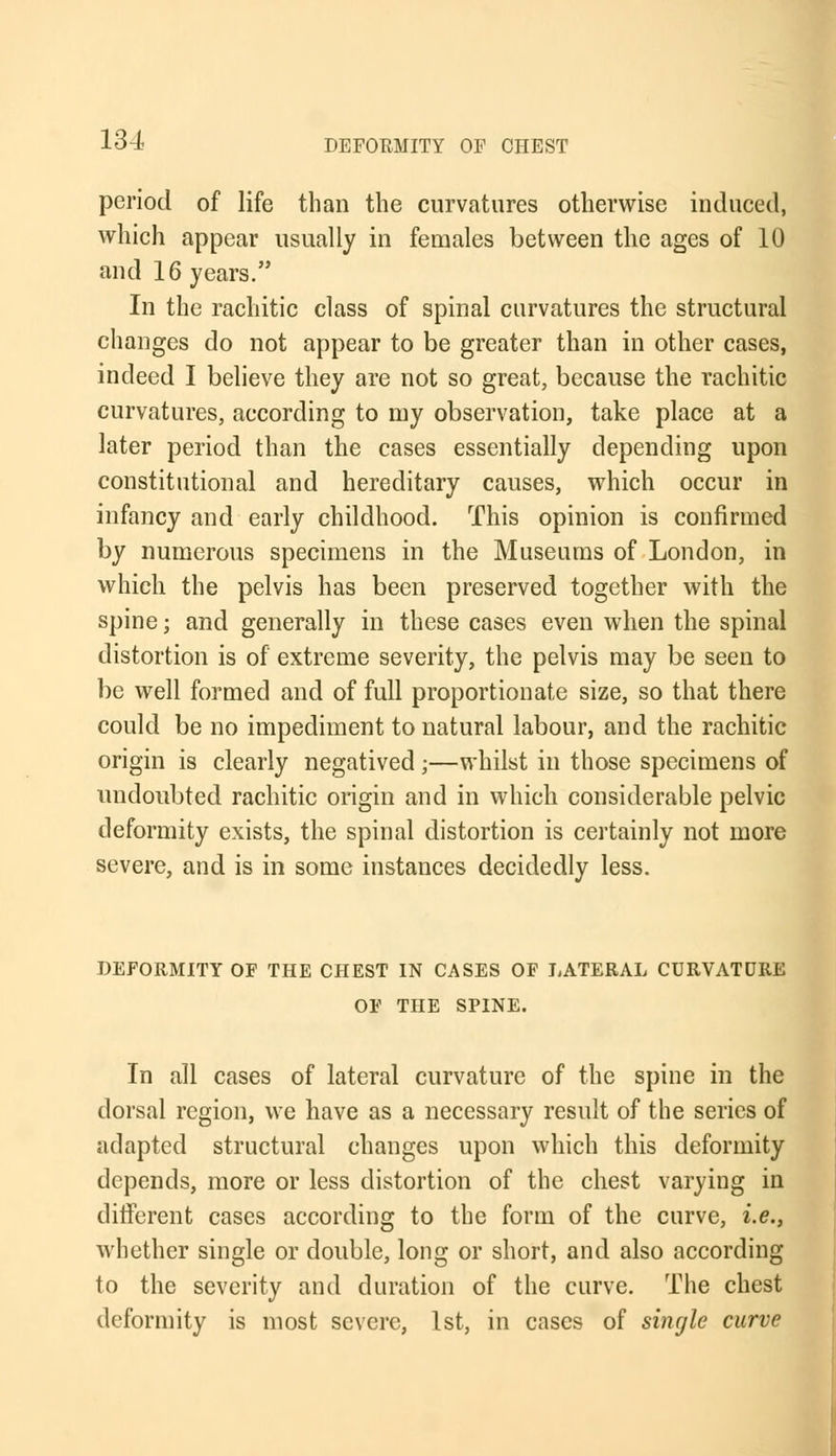 134- period of life than the curvatures otherwise induced, which appear usually in females between the ages of 10 and 16 years. In the rachitic class of spinal curvatures the structural changes do not appear to be greater than in other cases, indeed I believe they are not so great, because the rachitic curvatures, according to my observation, take place at a later period than the cases essentially depending upon constitutional and hereditary causes, which occur in infancy and early childhood. This opinion is confirmed by numerous specimens in the Museums of London, in which the pelvis has been preserved together with the spine; and generally in these cases even when the spinal distortion is of extreme severity, the pelvis may be seen to be well formed and of full proportionate size, so that there could be no impediment to natural labour, and the rachitic origin is clearly negatived;—whilst in those specimens of undoubted rachitic origin and in which considerable pelvic deformity exists, the spinal distortion is certainly not more severe, and is in some instances decidedly less. DEFORMITY OF THE CHEST IN CASES OF LATERAL CURVATURE OF THE SPINE. In all cases of lateral curvature of the spine in the dorsal region, we have as a necessary result of the series of adapted structural changes upon which this deformity depends, more or less distortion of the chest varying in different cases according to the form of the curve, i.e., whether single or double, long or short, and also according to the severity and duration of the curve. The chest deformity is most severe, 1st, in cases of single curve