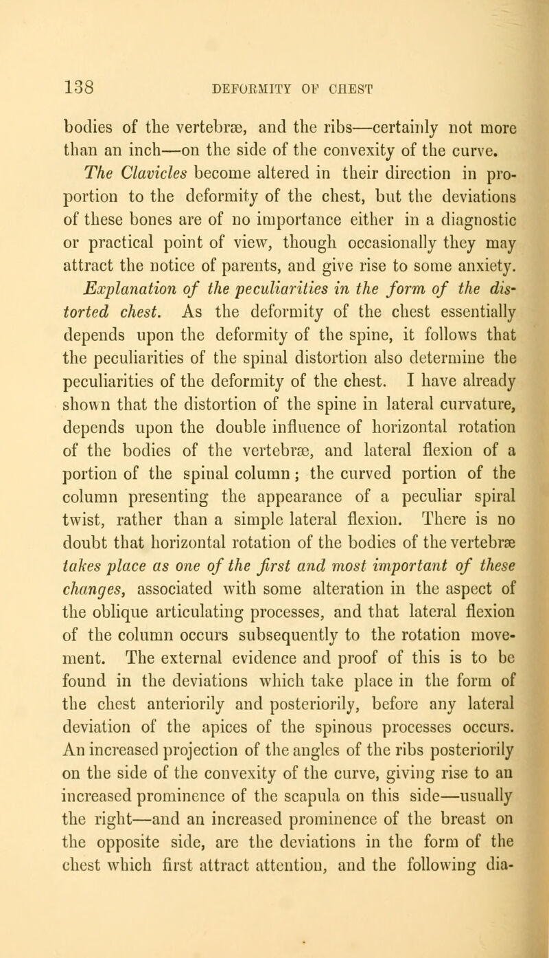 bodies of the vertebrae, and the ribs—certainly not more than an inch—on the side of the convexity of the curve. The Clavicles become altered in their direction in pro- portion to the deformity of the chest, but the deviations of these bones are of no importance either in a diagnostic or practical point of view, though occasionally they may attract the notice of parents, and give rise to some anxiety. Explanation of the peculiarities in the form of the dis- torted chest. As the deformity of the chest essentially depends upon the deformity of the spine, it follows that the peculiarities of the spinal distortion also determine the peculiarities of the deformity of the chest. I have already shown that the distortion of the spine in lateral curvature, depends upon the double influence of horizontal rotation of the bodies of the vertebrae, and lateral flexion of a portion of the spinal column; the curved portion of the column presenting the appearance of a peculiar spiral twist, rather than a simple lateral flexion. There is no doubt that horizontal rotation of the bodies of the vertebrae takes place as one of the first and most important of these changes, associated with some alteration in the aspect of the oblique articulating processes, and that lateral flexion of the column occurs subsequently to the rotation move- ment. The external evidence and proof of this is to be found in the deviations which take place in the form of the chest anteriority and posteriorily, before any lateral deviation of the apices of the spinous processes occurs. An increased projection of the angles of the ribs posteriorily on the side of the convexity of the curve, giving rise to an increased prominence of the scapula on this side—usually the right—and an increased prominence of the breast on the opposite side, are the deviations in the form of the chest which first attract attention, and the following dia-