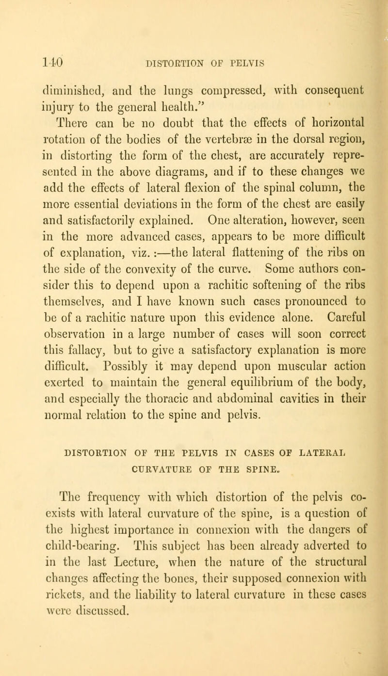 diminished, and the lungs compressed, with consequent injury to the general health. There can be no doubt that the effects of horizontal rotation of the bodies of the vertebrae in the dorsal region, in distorting the form of the chest, are accurately repre- sented in the above diagrams, and if to these changes we add the effects of lateral flexion of the spinal column, the more essential deviations in the form of the chest are easily and satisfactorily explained. One alteration, however, seen in the more advanced cases, appears to be more difficult of explanation, viz.:—the lateral flattening of the ribs on the side of the convexity of the curve. Some authors con- sider this to depend upon a rachitic softening of the ribs themselves, and I have known such cases pronounced to be of a rachitic nature upon this evidence alone. Careful observation in a large number of cases will soon correct this fallacy, but to give a satisfactory explanation is more difficult. Possibly it may depend upon muscular action exerted to maintain the general equilibrium of the body, and especially the thoracic and abdominal cavities in their normal relation to the spine and pelvis. DISTORTION OF THE PELVIS IN CASES OF LATERAL CURVATURE OF THE SPINE. The frequency with which distortion of the pelvis co- exists with lateral curvature of the spine, is a question of the highest importance in connexion with the dangers of child-bearing. This subject has been already adverted to in the last Lecture, when the nature of the structural changes affecting the bones, their supposed connexion with rickets, and the liability to lateral curvature in these cases were discussed.