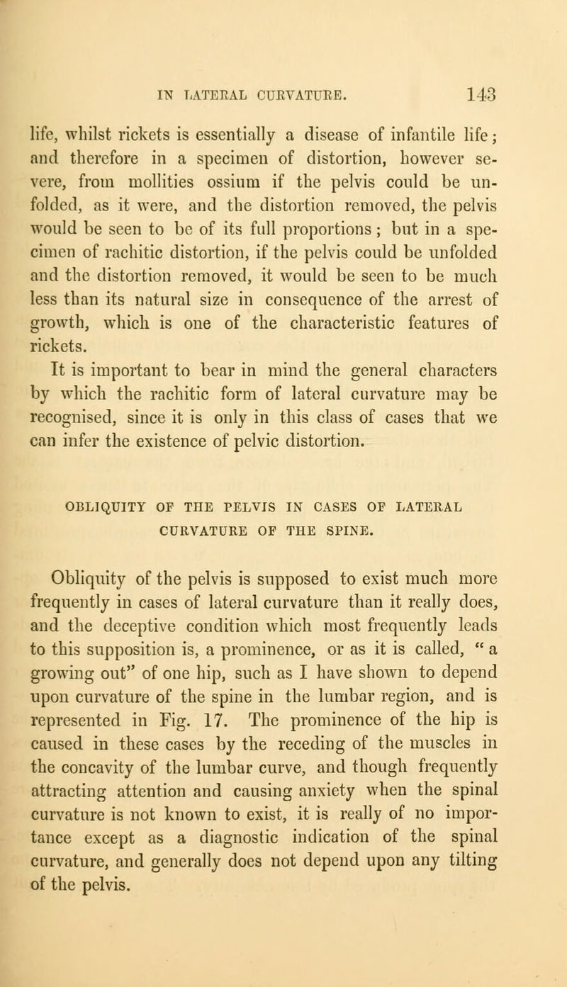 life, whilst rickets is essentially a disease of infantile life; and therefore in a specimen of distortion, however se- vere, from mollities ossium if the pelvis conld be un- folded, as it were, and the distortion removed, the pelvis would be seen to be of its full proportions; but in a spe- cimen of rachitic distortion, if the pelvis could be unfolded and the distortion removed, it would be seen to be much less than its natural size in consequence of the arrest of growth, which is one of the characteristic features of rickets. It is important to bear in mind the general characters by which the rachitic form of lateral curvature may be recognised, since it is only in this class of cases that we can infer the existence of pelvic distortion. OBLIQUITY OF THE PELVIS IN CASES OF LATERAL CURVATURE OF THE SPINE. Obliquity of the pelvis is supposed to exist much more frequently in cases of lateral curvature than it really does, and the deceptive condition which most frequently leads to this supposition is, a prominence, or as it is called,  a growing out of one hip, such as I have shown to depend upon curvature of the spine in the lumbar region, and is represented in Fig. 17. The prominence of the hip is caused in these cases by the receding of the muscles in the concavity of the lumbar curve, and though frequently attracting attention and causing anxiety when the spinal curvature is not known to exist, it is really of no impor- tance except as a diagnostic indication of the spinal curvature, and generally does not depend upon any tilting of the pelvis.