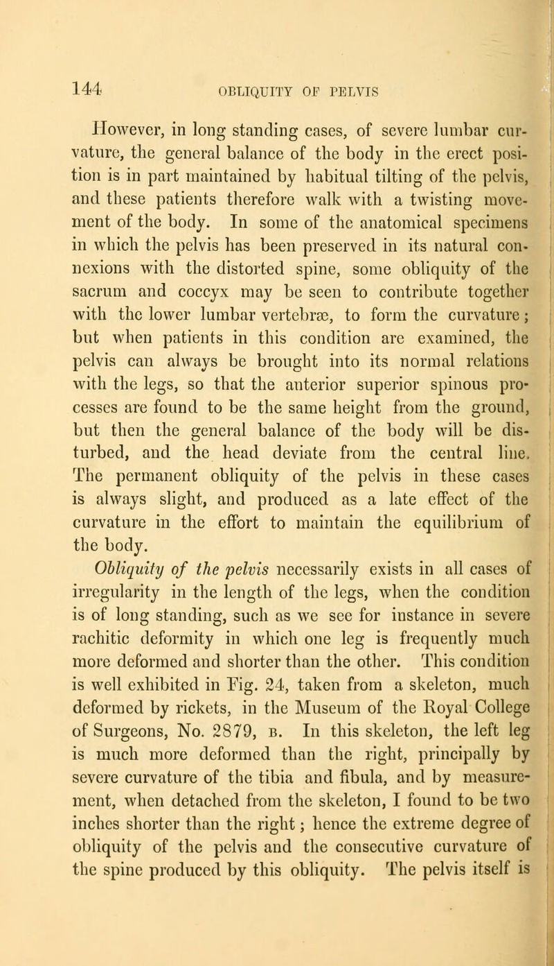 However, in long standing cases, of severe lumbar cur- vature, the general balance of the body in the erect posi- tion is in part maintained by habitual tilting of the pelvis, and these patients therefore walk with a twisting move- ment of the body. In some of the anatomical specimens in which the pelvis has been preserved in its natural con- nexions with the distorted spine, some obliquity of the sacrum and coccyx may be seen to contribute together with the lower lumbar vertebrae, to form the curvature; but when patients in this condition are examined, the pelvis can always be brought into its normal relations with the legs, so that the anterior superior spinous pro- cesses are found to be the same height from the ground, but then the general balance of the body will be dis- turbed, and the head deviate from the central line. The permanent obliquity of the pelvis in these cases is always slight, and produced as a late effect of the curvature in the effort to maintain the equilibrium of the body. Obliquity of the pelvis necessarily exists in all cases of irregularity in the length of the legs, when the condition is of long standing, such as we see for instance in severe rachitic deformity in which one leg is frequently much more deformed and shorter than the other. This condition is well exhibited in Fig. 24, taken from a skeleton, much deformed by rickets, in the Museum of the Royal College of Surgeons, No. 2879, b. In this skeleton, the left leg is much more deformed than the right, principally by severe curvature of the tibia and fibula, and by measure- ment, when detached from the skeleton, I found to be two inches shorter than the right; hence the extreme degree of obliquity of the pelvis and the consecutive curvature of the spine produced by this obliquity. The pelvis itself is
