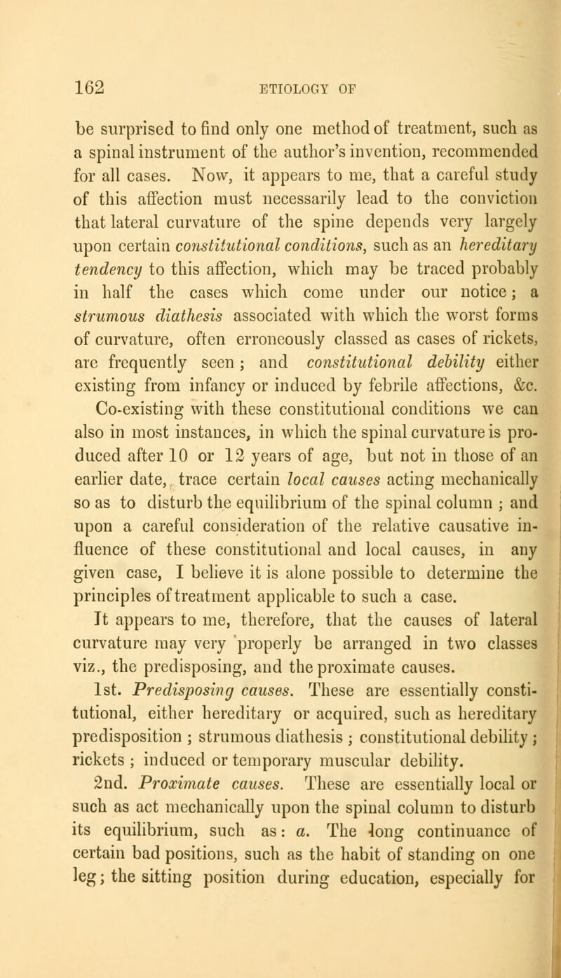 be surprised to find only one method of treatment, such as a spinal instrument of the author's invention, recommended for all cases. Now, it appears to me, that a careful study of this affection must necessarily lead to the conviction that lateral curvature of the spine depends very largely upon certain constitutional conditions, such as an hereditary tendency to this affection, which may be traced probably in half the cases which come under our notice; a strumous diathesis associated with which the worst forms of curvature, often erroneously classed as cases of rickets, are frequently seen; and constitutional debility either existing from infancy or induced by febrile affections, &c. Co-existing with these constitutional conditions we can also in most instances, in which the spinal curvature is pro- duced after 10 or 12 years of age, but not in those of an earlier date, trace certain local causes acting mechanically so as to disturb the equilibrium of the spinal column ; and upon a careful consideration of the relative causative in- fluence of these constitutional and local causes, in any given case, I believe it is alone possible to determine the principles of treatment applicable to such a case. It appears to me, therefore, that the causes of lateral curvature may very properly be arranged in two classes viz., the predisposing, and the proximate causes. 1st. Predisposing causes. These are essentially consti- tutional, either hereditary or acquired, such as hereditary predisposition ; strumous diathesis j constitutional debility ; rickets ; induced or temporary muscular debility. 2nd. Proximate causes. These are essentially local or such as act mechanically upon the spinal column to disturb its equilibrium, such as: a. The 4ong continuance of certain bad positions, such as the habit of standing on one leg; the sitting position during education, especially for