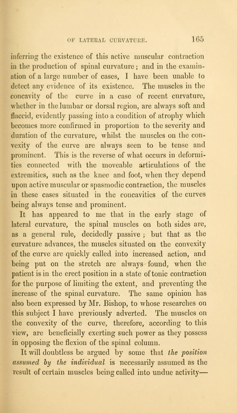 inferring the existence of this active muscular contraction in the production of spinal curvature; and in the examin- ation of a large number of cases, I have been unable to detect any evidence of its existence. The muscles in the concavity of the curve in a case of recent curvature, whether in the lumbar or dorsal region, are always soft and flaccid, evidently passing into a condition of atrophy which becomes more confirmed in proportion to the severity and duration of the curvature, whilst the muscles on the con- vexity of the curve are always seen to be tense and prominent. This is the reverse of what occurs in deformi- ties connected with the moveable articulations of the extremities, such as the knee and foot, when they depend upon active muscular or spasmodic contraction, the muscles in these cases situated in the concavities of the curves being always tense and prominent. It has appeared to me that in the early stage of lateral curvature, the spinal muscles on both sides are, as a general rule, decidedly passive ; but that as the curvature advances, the muscles situated on the convexity of the curve are quickly called into increased action, and being put on the stretch are always found, when the patient is in the erect position in a state of tonic contraction for the purpose of limiting the extent, and preventing the increase of the spinal curvature. The same opinion has also been expressed by Mr. Bishop, to whose researches on this subject I have previously adverted. The muscles on the convexity of the curve, therefore, according to this view, are beneficially exerting such power as they possess in opposing the flexion of the spinal column. It will doubtless be argued by some that the position assumed by the individual is necessarily assumed as the result of certain muscles being called into undue activity—