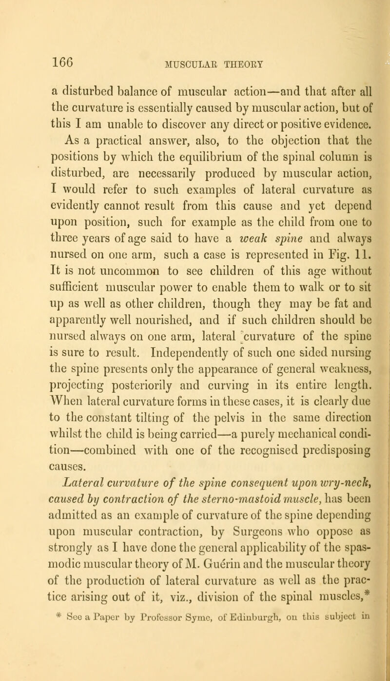 a disturbed balance of muscular action—and that after all the curvature is essentially caused by muscular action, but of this I am unable to discover any direct or positive evidence. As a practical answer, also, to the objection that the positions by which the equilibrium of the spinal column is disturbed, are necessarily produced by muscular action, I would refer to such examples of lateral curvature as evidently cannot result from this cause and yet depend upon position, such for example as the child from one to three years of age said to have a weak spine and always nursed on one arm, such a case is represented in Fig. 11. It is not uncommon to see children of this age without sufficient muscular power to enable them to walk or to sit up as well as other children, though they may be fat and apparently well nourished, and if such children should be nursed always on one arm, lateral ^curvature of the spine is sure to result. Independently of such one sided nursing the spine presents only the appearance of general weakness, projecting posteriorily and curving in its entire length. When lateral curvature forms in these cases, it is clearly due to the constant tilting of the pelvis in the same direction whilst the child is being carried—a purely mechanical condi- tion—combined with one of the recognised predisposing causes. Lateral curvature of the spine consequent upon ivry-neck, caused by contraction of the sterno-mastoid muscle, has been admitted as an example of curvature of the spine depending upon muscular contraction, by Surgeons who oppose as strongly as I have done the general applicability of the spas- modic muscular theory of M. Guerin and the muscular theory of the production of lateral curvature as well as the prac- tice arising out of it, viz., division of the spinal muscles,* * Sec a Paper by Professor Symc, of Edinburgh, on this subject in