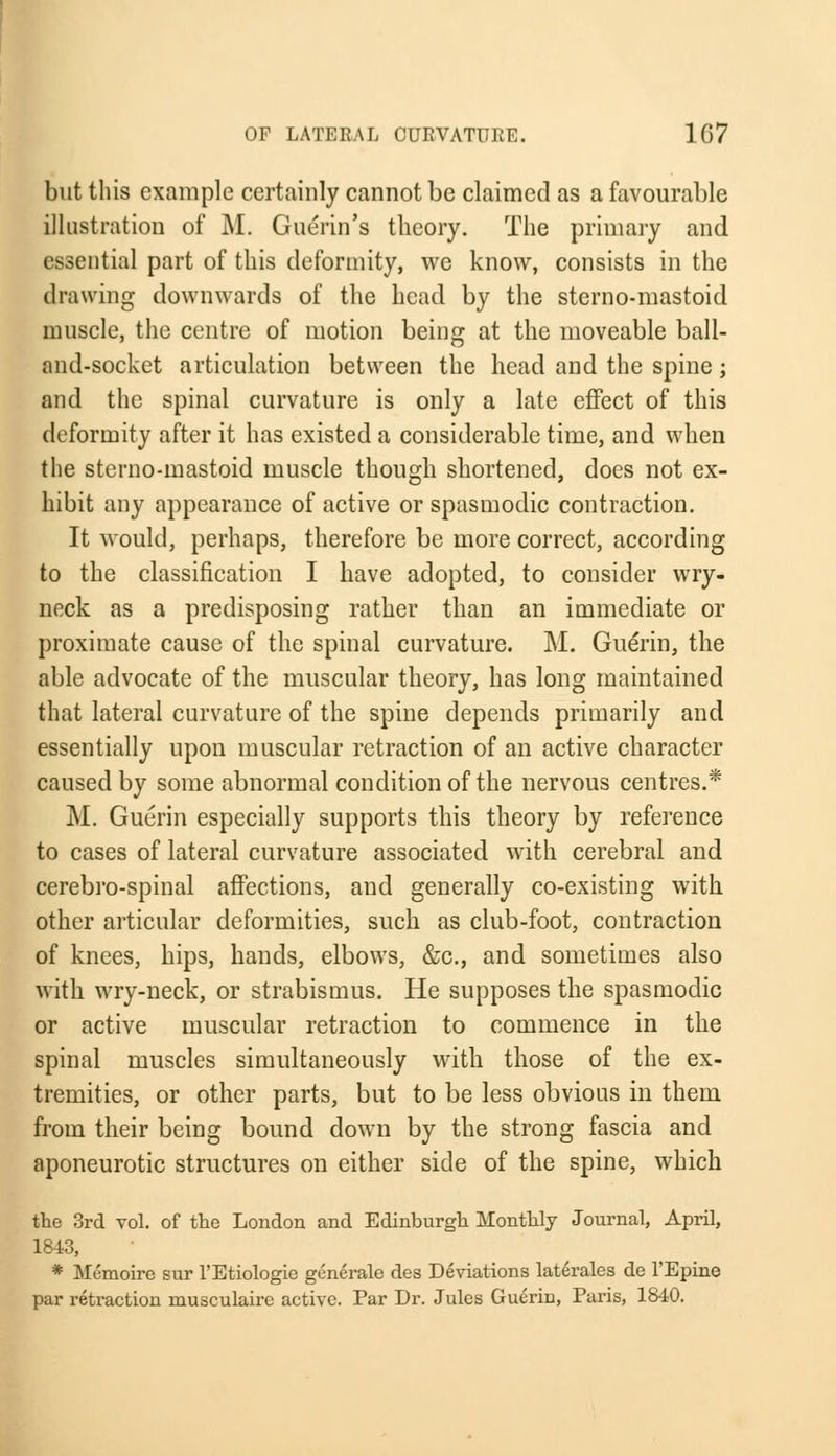 but this example certainly cannot be claimed as a favourable illustration of M. Guerin's theory. The primary and essential part of this deformity, we know, consists in the drawing downwards of the head by the sterno-mastoid muscle, the centre of motion being at the moveable ball- and-socket articulation between the head and the spine ; and the spinal curvature is only a late effect of this deformity after it has existed a considerable time, and when the sterno-mastoid muscle though shortened, does not ex- hibit any appearance of active or spasmodic contraction. It would, perhaps, therefore be more correct, according to the classification I have adopted, to consider wry- neck as a predisposing rather than an immediate or proximate cause of the spinal curvature. M. Guerin, the able advocate of the muscular theory, has long maintained that lateral curvature of the spine depends primarily and essentially upon muscular retraction of an active character caused by some abnormal condition of the nervous centres.* M. Guerin especially supports this theory by reference to cases of lateral curvature associated with cerebral and cerebro-spinal affections, and generally co-existing with other articular deformities, such as club-foot, contraction of knees, hips, hands, elbows, &c, and sometimes also with wry-neck, or strabismus. He supposes the spasmodic or active muscular retraction to commence in the spinal muscles simultaneously with those of the ex- tremities, or other parts, but to be less obvious in them from their being bound down by the strong fascia and aponeurotic structures on either side of the spine, which the 3rd vol. of the London and Edinburgh Monthly Journal, April, 1843, * Memoire sur l'Etiologie generate des Deviations laterales de l'Epine par retraction rnusculaire active. Par Dr. Jules Gueriu, Paris, 1840.