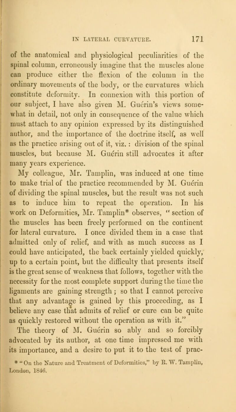of the anatomical and physiological peculiarities of the spinal column, erroneously imagine that the muscles alone can produce either the flexion of the column in the ordinary movements of the body, or the curvatures which constitute deformity. In connexion with this portion of our subject, I have also given M. Guerin's views some- what in detail, not only in consequence of the value which must attach to any opinion expressed by its distinguished author, and the importance of the doctrine itself, as well as the practice arising out of it, viz. : division of the spinal muscles, but because M. Guerin still advocates it after many years experience. My colleague, Mr. Tamplin, was induced at one time to make trial of the practice recommended by M. Guerin of dividing the spinal muscles, but the result was not such as to induce him to repeat the operation. In his work on Deformities, Mr. Tamplin* observes,  section of the muscles has been freely performed on the continent for lateral curvature. I once divided them in a case that admitted only of relief, and with, as much success as I could have anticipated, the back certainly yielded quickly, up to a certain point, but the difficulty that presents itself is the great sense of weakness that follows, together with the necessity for the most complete support during the time the ligaments are gaining strength; so that I cannot perceive that any advantage is gained by this proceeding, as I believe any case that admits of relief or cure can be quite as quickly restored without the operation as with it. The theory of M. Guerin so ably and so forcibly advocated by its author, at one time impressed me with its importance, and a desire to put it to the test of prac- *  On the Nature and Treatment of Deformities, by E. W. Tamplin, London, 1846.