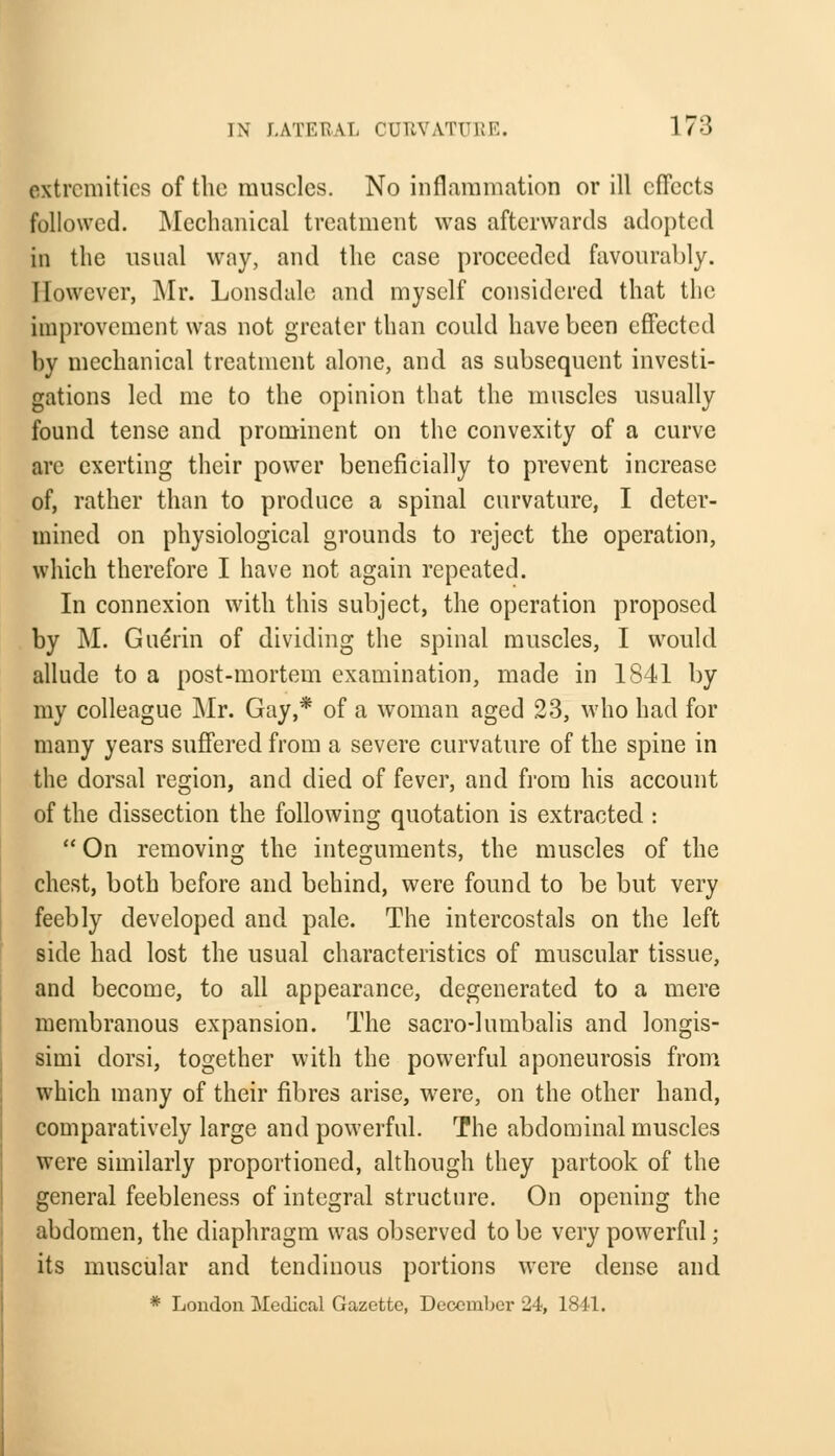 extremities of the muscles. No inflammation or ill effects followed. Mechanical treatment was afterwards adopted in the usual way, and the case proceeded favourably. However, Mr. Lonsdale and myself considered that the improvement was not greater than could have been effected by mechanical treatment alone, and as subsequent investi- gations led me to the opinion that the muscles usually found tense and prominent on the convexity of a curve are exerting their power beneficially to prevent increase of, rather than to produce a spinal curvature, I deter- mined on physiological grounds to reject the operation, which therefore I have not again repeated. In connexion with this subject, the operation proposed by M. Guerin of dividing the spinal muscles, I would allude to a post-mortem examination, made in 1841 by my colleague Mr. Gay,* of a woman aged 23, who had for many years suffered from a severe curvature of the spine in the dorsal region, and died of fever, and from his account of the dissection the following quotation is extracted :  On removing the integuments, the muscles of the chest, both before and behind, were found to be but very feebly developed and pale. The intercostals on the left side had lost the usual characteristics of muscular tissue, and become, to all appearance, degenerated to a mere membranous expansion. The sacro-lumbalis and longis- simi dorsi, together with the powerful aponeurosis from which many of their fibres arise, were, on the other hand, comparatively large and powerful. The abdominal muscles were similarly proportioned, although they partook of the general feebleness of integral structure. On opening the abdomen, the diaphragm was observed to be very powerful; its muscular and tendinous portions were dense and * London Medical Gazette, Decembei' 24, 1841.