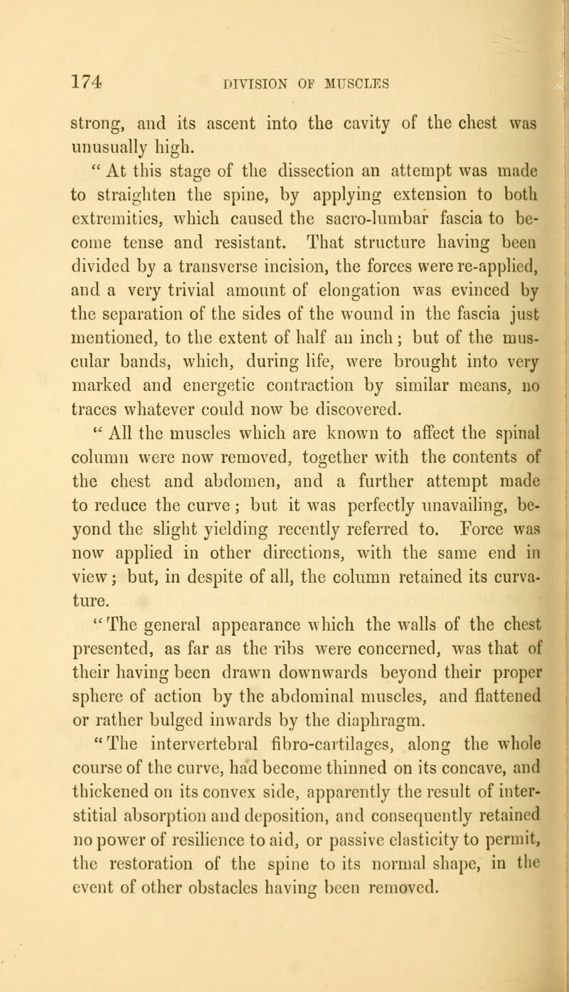 strong, and its ascent into the cavity of the chest was unusually high.  At this stage of the dissection an attempt was made to straighten the spine, by applying extension to both extremities, which caused the sacro-lumbar fascia to be- come tense and resistant. That structure having been divided by a transverse incision, the forces were re-applied, and a very trivial amount of elongation was evinced by the separation of the sides of the wound in the fascia just mentioned, to the extent of half an inch; but of the mus- cular bands, which, during life, were brought into very marked and energetic contraction by similar means, no traces whatever could now be discovered.  All the muscles which are known to affect the spinal column were now removed, together with the contents of the chest and abdomen, and a further attempt made to reduce the curve; but it was perfectly unavailing, be- yond the slight yielding recently referred to. Force was now applied in other directions, with the same end in view; but, in despite of all, the column retained its curva- ture. The general appearance which the walls of the chest presented, as far as the ribs were concerned, was that of their having been drawn downwards beyond their proper sphere of action by the abdominal muscles, and flattened or rather bulged inwards by the diaphragm. The intervertebral fibro-cartilao-es, along the whole course of the curve, had become thinned on its concave, and thickened on its convex side, apparently the result of inter- stitial absorption and deposition, and consequently retained no power of resilience to aid, or passive elasticity to permit, the restoration of the spine to its normal shape, in the event of other obstacles having been removed.