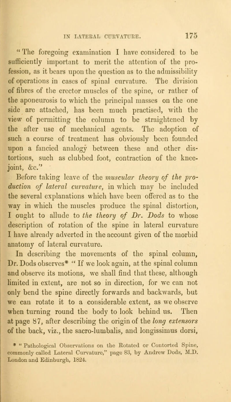  The foregoing examination I have considered to be sufficiently important to merit the attention of the pro- fession, as it bears upon the question as to the admissibility of operations in cases of spinal curvature. The division of fibres of the erector muscles of the spine, or rather of the aponeurosis to which the principal masses on the one side arc attached, has been much practised, with the view of permitting the column to be straightened by the after use of mechanical agents. The adoption of such a course of treatment has obviously been founded upon a fancied analogy between these and other dis- tortions, such as clubbed foot, contraction of the knee- joint, &c. Before taking leave of the muscular theory of the pro- duction of lateral curvature, in which may be included the several explanations which have been offered as to the way in which the muscles produce the spinal distortion, I ought to allude to the theory of Dr. Dods to whose description of rotation of the spine in lateral curvature I have already adverted in the account given of the morbid anatomy of lateral curvature. In describing the movements of the spinal column, Dr. Dods observes*  If we look again, at the spinal column and observe its motions, we shall find that these, although limited in extent, are not so in direction, for we can not only bend the spine directly forwards and backwards, but we can rotate it to a considerable extent, as we observe when turning round the body to look behind us. Then at page 87, after describing the origin of the long extensors of the back, viz., the sacro-lumbalis, and longissimus dorsi, *  Pathological Observations on the Rotated or Contorted Spine, commonly called Lateral Curvature, page 83, by Andrew Dods, M.D. London and Edinburgh, 1824.