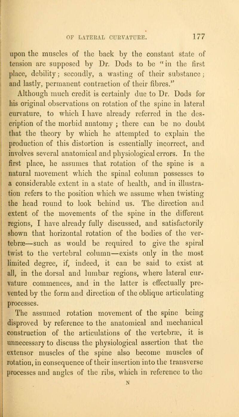 upon the muscles of the back by the constant state of tension are supposed by Dr. Dods to be in the first place, debility; secondly, a wasting of their substance; and lastly, permanent contraction of their fibres. Although much credit is certainly due to Dr. Dods for his original observations on rotation of the spine in lateral curvature, to which I have already referred in the des- cription of the morbid anatomy ; there can be no doubt that the theory by which he attempted to explain the production of this distortion is essentially incorrect, and involves several anatomical and physiological errors. In the first place, he assumes that rotation of the spine is a natural movement which the spinal column possesses to a considerable extent in a state of health, and in illustra- tion refers to the position which we assume when twisting the head round to look behind us. The direction and extent of the movements of the spine in the different regions, I have already fully discussed, and satisfactorily shown that horizontal rotation of the bodies of the ver- tebrae—such as would be required to give the spiral twist to the vertebral column—exists only in the most limited degree, if, indeed, it can be said to exist at all, in the dorsal and lumbar regions, where lateral cur- vature commences, and in the latter is effectually pre- vented by the form and direction of the oblique articulating processes. The assumed rotation movement of the spine being disproved by reference to the anatomical and mechanical construction of the articulations of the vertebrae, it is unnecessary to discuss the physiological assertion that the extensor muscles of the spine also become muscles of rotation, in consequence of their insertion into the transverse processes and angles of the ribs, which in reference to the N