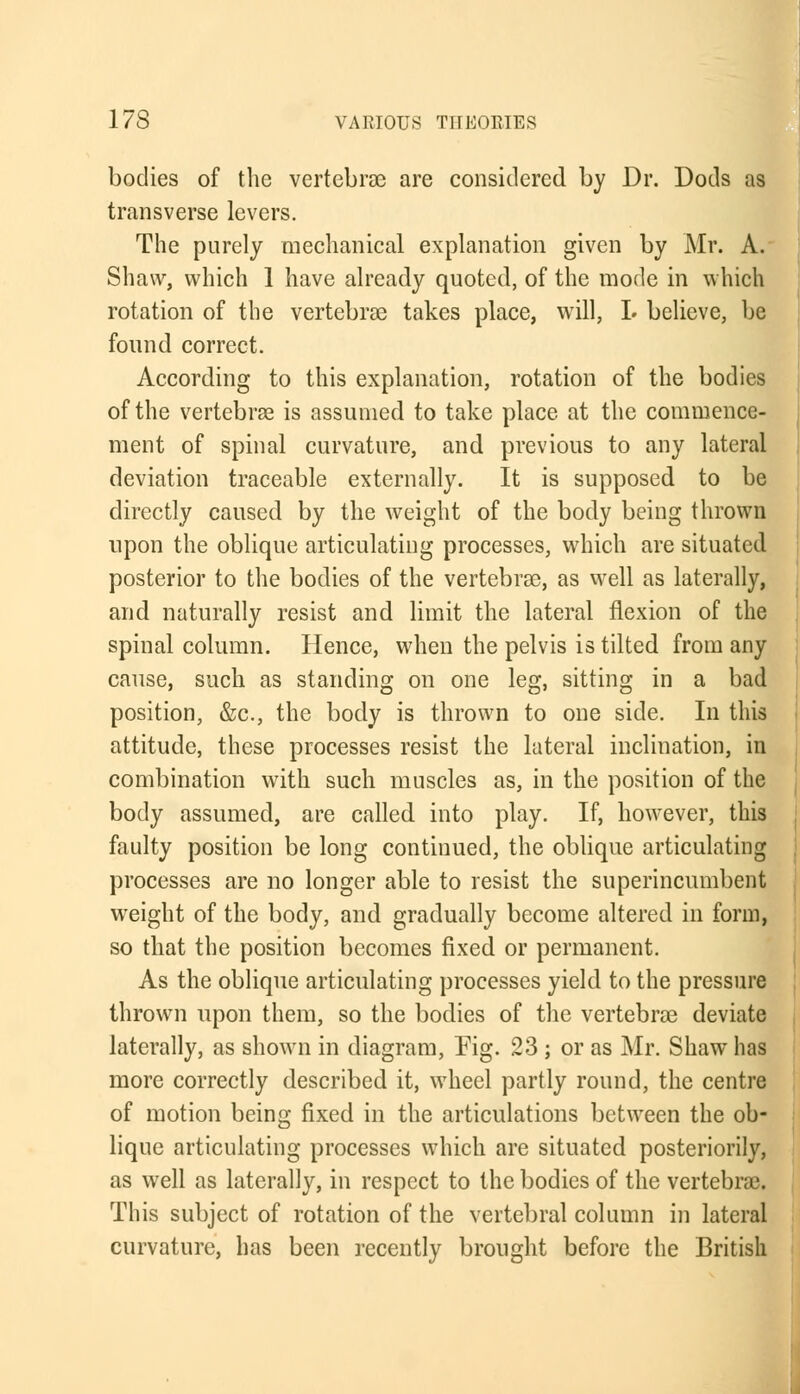 bodies of the vertebrae are considered by Dr. Dods as transverse levers. The purely mechanical explanation given by Mr. A. Shaw, which 1 have already quoted, of the mode in which rotation of the vertebras takes place, will, L believe, be found correct. According to this explanation, rotation of the bodies of the vertebrae is assumed to take place at the commence- ment of spinal curvature, and previous to any lateral deviation traceable externally. It is supposed to be directly caused by the weight of the body being thrown upon the oblique articulating processes, which are situated posterior to the bodies of the vertebrae, as well as laterally, and naturally resist and limit the lateral flexion of the spinal column. Hence, when the pelvis is tilted from any cause, such as standing on one leg, sitting in a bad position, &c, the body is thrown to one side. In this attitude, these processes resist the lateral inclination, in combination with such muscles as, in the position of the body assumed, are called into play. If, however, this faulty position be long continued, the oblique articulating processes are no longer able to resist the superincumbent weight of the body, and gradually become altered in form, so that the position becomes fixed or permanent. As the oblique articulating processes yield to the pressure thrown upon them, so the bodies of the vertebrae deviate laterally, as shown in diagram, Fig. 23 ; or as Mr. Shaw has more correctly described it, wheel partly round, the centre of motion being fixed in the articulations between the ob- lique articulating processes which are situated posteriorly, as well as laterally, in respect to the bodies of the vertebrae. This subject of rotation of the vertebral column in lateral curvature, has been recently brought before the British