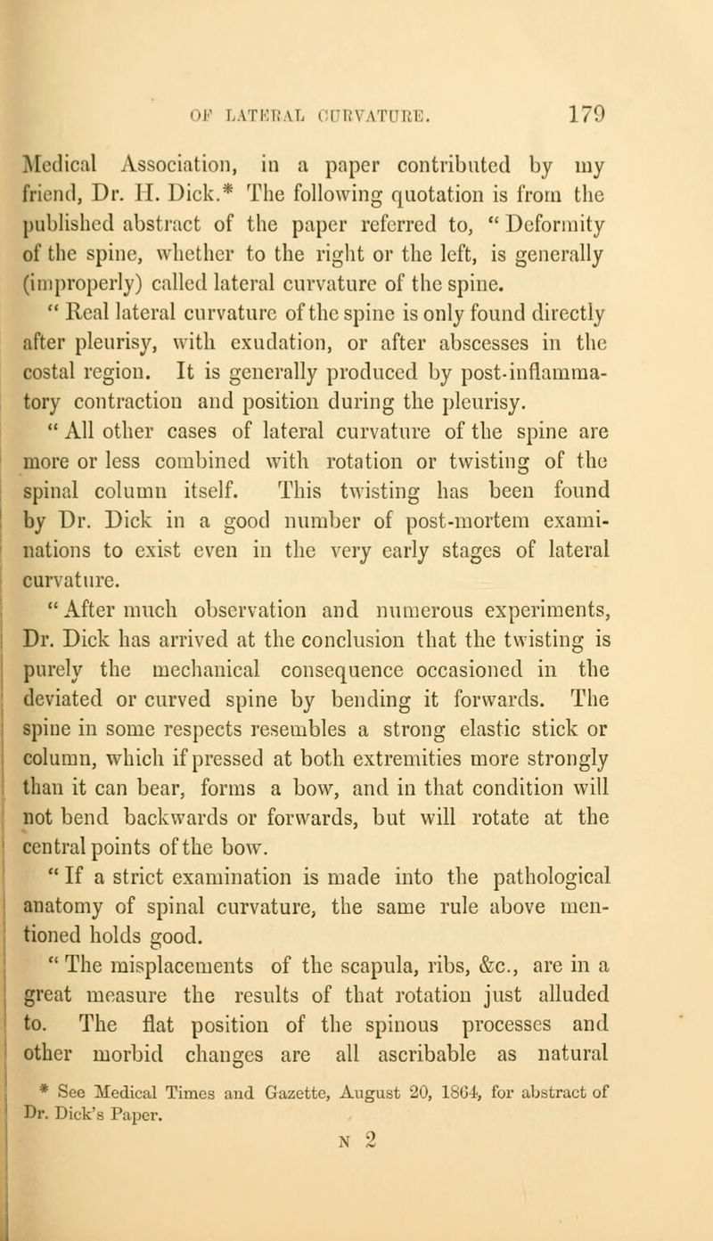 Medical Association, in a paper contributed by my friend, Dr. H. Dick.* The following quotation is from the published abstract of the paper referred to,  Deformity of the spine, whether to the right or the left, is generally (improperly) called lateral curvature of the spine.  Real lateral curvature of the spine is only found directly after pleurisy, with exudation, or after abscesses in the costal region. It is generally produced by post-inflamma- tory contraction and position during the pleurisy.  All other cases of lateral curvature of the spine are more or less combined with rotation or twisting of the spinal column itself. This twisting has been found by Dr. Dick in a good number of post-mortem exami- nations to exist even in the very early stages of lateral curvature. After much observation and numerous experiments, Dr. Dick has arrived at the conclusion that the twisting is purely the mechanical consequence occasioned in the deviated or curved spine by bending it forwards. The spine in some respects resembles a strong elastic stick or column, which if pressed at both extremities more strongly than it can bear, forms a bow, and in that condition will not bend backwards or forwards, but will rotate at the central points of the bow.  If a strict examination is made into the pathological anatomy of spinal curvature, the same rule above men- tioned holds good.  The misplacements of the scapula, ribs, &c, are in a great measure the results of that rotation just alluded to. The flat position of the spinous processes and other morbid changes are all ascribable as natural * See Medical Times aud Gazette, August 20, 1864, for abstract of Dr. Dick's Paper. N 2