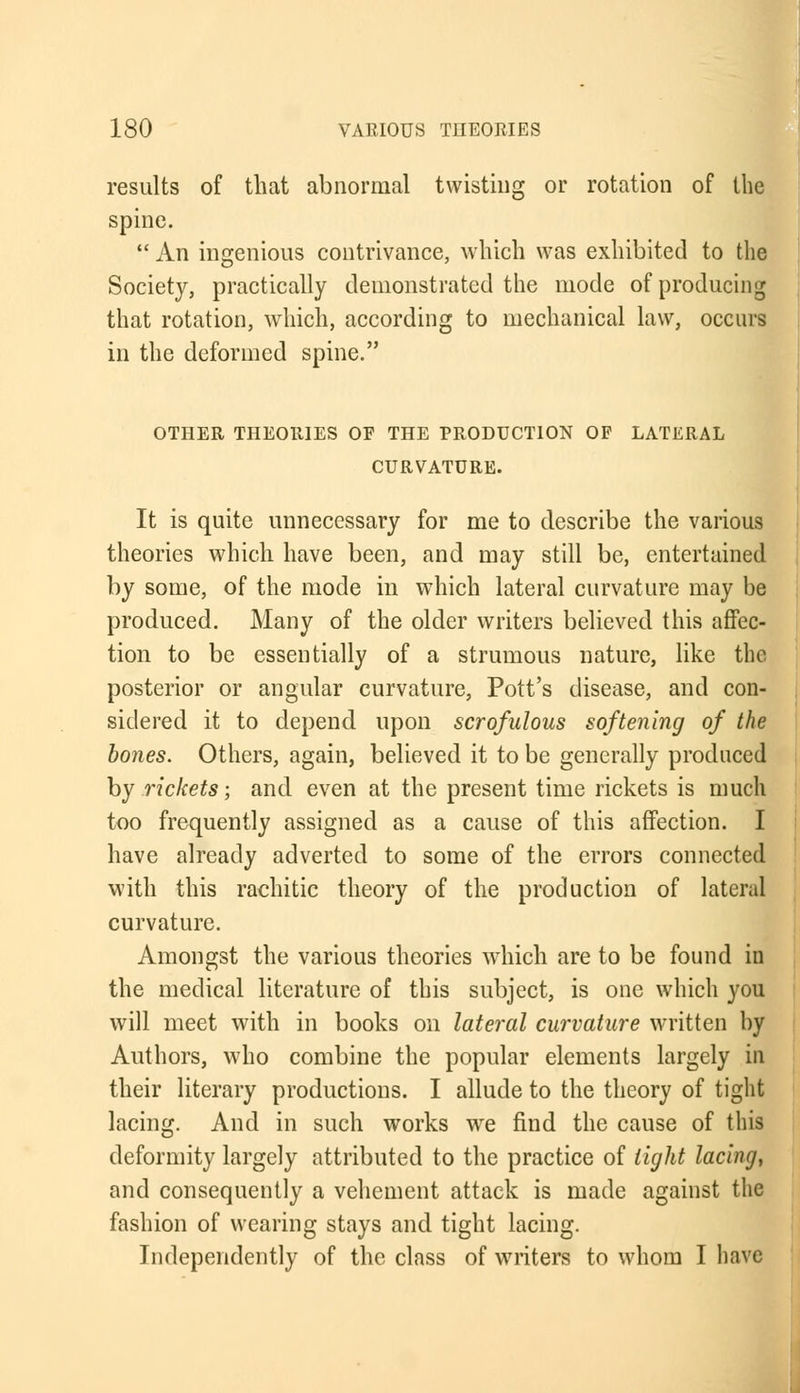 results of that abnormal twisting or rotation of the spine.  An ingenious contrivance, which was exhibited to the Society, practically demonstrated the mode of producing that rotation, which, according to mechanical law, occurs in the deformed spine. OTHER THEORIES OF THE PRODUCTION OP LATERAL CURVATURE. It is quite unnecessary for me to describe the various theories which have been, and may still be, entertained by some, of the mode in which lateral curvature may be produced. Many of the older writers believed this affec- tion to be essentially of a strumous nature, like the posterior or angular curvature, Pott's disease, and con- sidered it to depend upon scrofulous softening of the bones. Others, again, believed it to be generally produced by rickets; and even at the present time rickets is much too frequently assigned as a cause of this affection. I have already adverted to some of the errors connected with this rachitic theory of the production of lateral curvature. Amongst the various theories which are to be found in the medical literature of this subject, is one which you will meet with in books on lateral curvature written by Authors, who combine the popular elements largely in their literary productions. I allude to the theory of tight lacing. And in such works we find the cause of this deformity largely attributed to the practice of tight lacing, and consequently a vehement attack is made against the fashion of wearing stays and tight lacing. Independently of the class of writers to whom I have