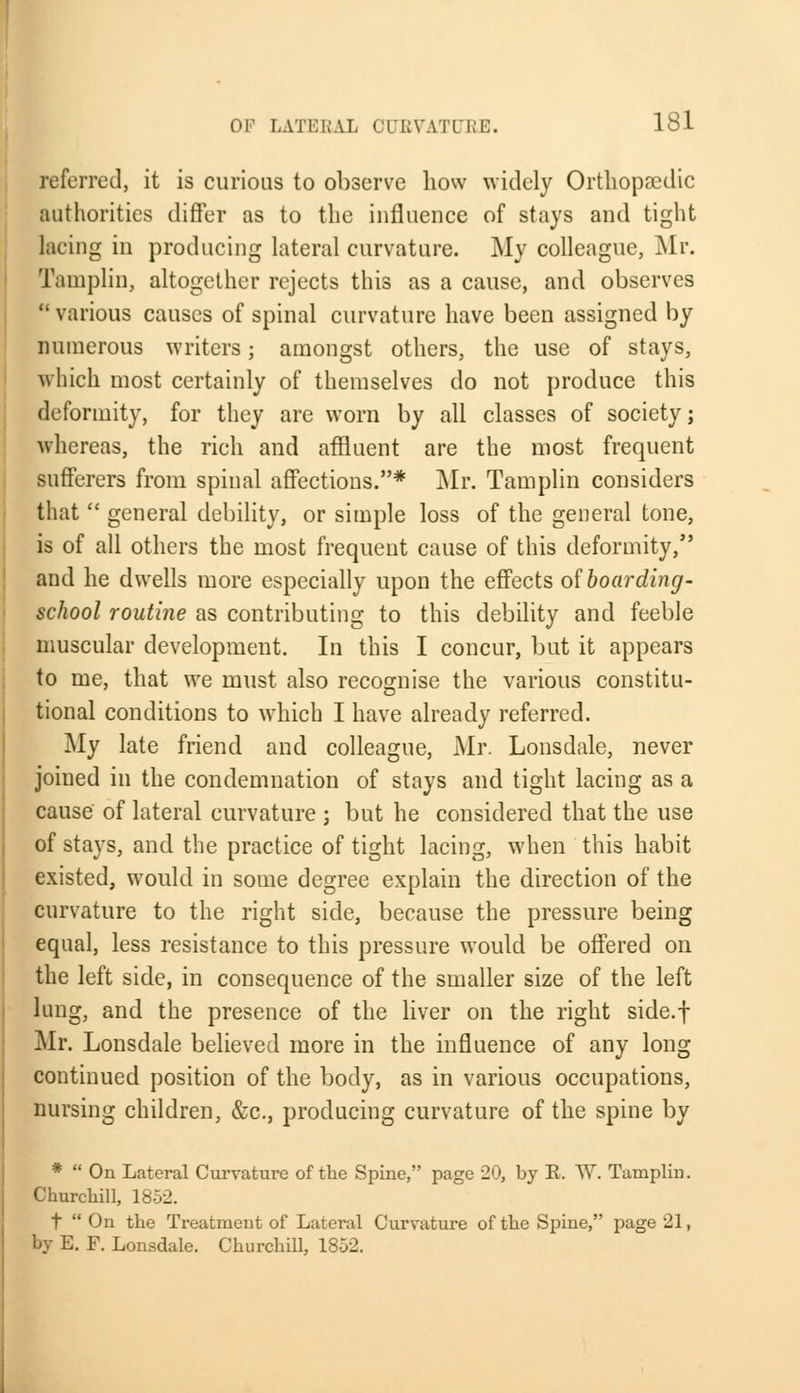 referred, it is curious to observe how widely Orthopaedic authorities differ as to the influence of stays and tight lacing in producing lateral curvature. My colleague, Mr. Tamplin, altogether rejects this as a cause, and observes  various causes of spinal curvature have been assigned by numerous writers; amongst others, the use of stays, which most certainly of themselves do not produce this deformity, for they are worn by all classes of society; whereas, the rich and affluent are the most frequent sufferers from spinal affections.* Mr. Tamplin considers that  general debility, or simple loss of the general tone, is of all others the most frequent cause of this deformity, and he dwells more especially upon the effects of boarding- school routine as contributing to this debility and feeble muscular development. In this I concur, but it appears to me, that we must also recognise the various constitu- tional conditions to which I have already referred. My late friend and colleague, Mr. Lonsdale, never joined in the condemnation of stays and tight lacing as a cause of lateral curvature ; but he considered that the use of stays, and the practice of tight lacing, when this habit existed, would in some degree explain the direction of the curvature to the right side, because the pressure being equal, less resistance to this pressure would be offered on the left side, in consequence of the smaller size of the left lung, and the presence of the liver on the right side.f Mr. Lonsdale believed more in the influence of any long continued position of the body, as in various occupations, nursing children, &c, producing curvature of the spine by *  On Lateral Curvature of the Spine, page 20, by E. W. Tamplin. Churchill, 1852. t  On the Treatment of Lateral Curvature of the Spine, page 21, by E. F. Lonsdale. Churchill, 1852.