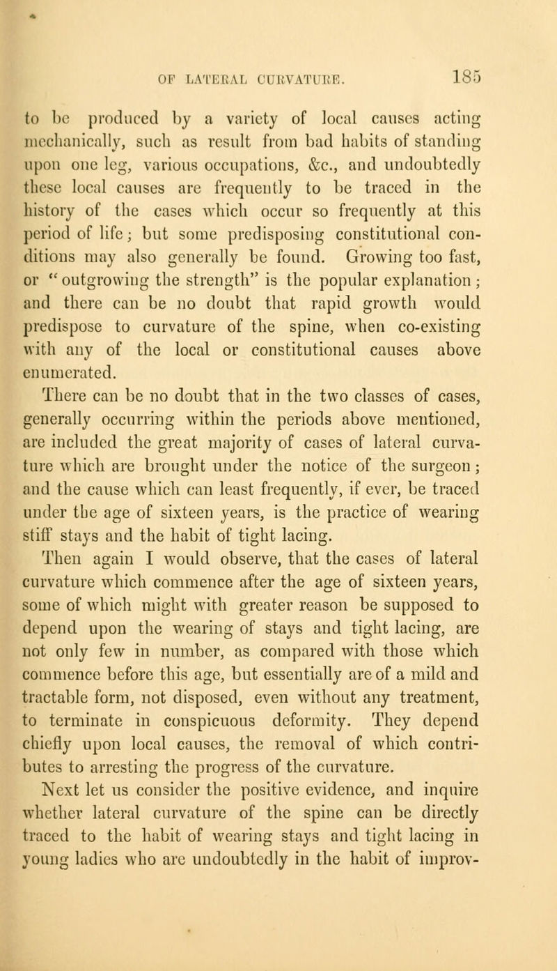 to be produced by a variety of local causes acting mechanically, such as result from bad habits of standing upon one leg, various occupations, &c, and undoubtedly these local causes are frequently to be traced in the history of the cases which occur so frequently at this period of life; but some predisposing constitutional con- ditions may also generally be found. Growing too fast, or  outgrowing the strength is the popular explanation ; and there can be no doubt that rapid growth would predispose to curvature of the spine, when co-existing with any of the local or constitutional causes above enumerated. There can be no doubt that in the two classes of cases, generally occurring within the periods above mentioned, are included the great majority of cases of lateral curva- ture which are brought under the notice of the surgeon ; and the cause which can least frequently, if ever, be traced under the age of sixteen years, is the practice of wearing stiff stays and the habit of tight lacing. Then again I would observe, that the cases of lateral curvature which commence after the age of sixteen years, some of which might with greater reason be supposed to depend upon the wearing of stays and tight lacing, are not only few in number, as compared with those which commence before this age, but essentially are of a mild and tractable form, not disposed, even without any treatment, to terminate in conspicuous deformity. They depend chiefly upon local causes, the removal of which contri- butes to arresting the progress of the curvature. Next let us consider the positive evidence, and inquire whether lateral curvature of the spine can be directly traced to the habit of wearing stays and tight lacing in young ladies who are undoubtedly in the habit of improv-