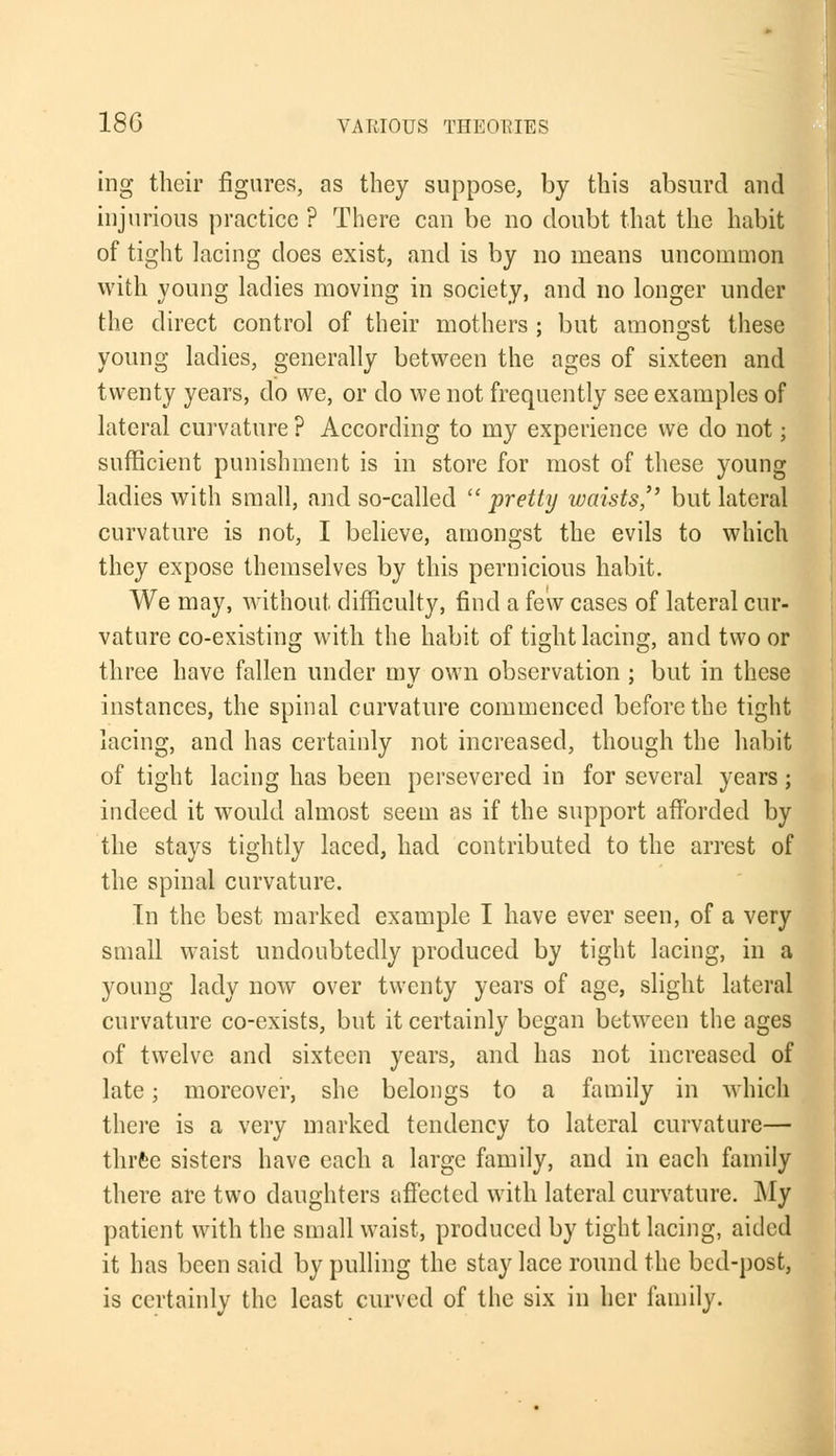 ing their figures, as they suppose, by this absurd and injurious practice ? There can be no doubt that the habit of tight lacing does exist, and is by no means uncommon with young ladies moving in society, and no longer under the direct control of their mothers ; but amongst these young ladies, generally between the ages of sixteen and twenty years, do we, or do we not frequently see examples of lateral curvature ? According to my experience we do not; sufficient punishment is in store for most of these young ladies with small, and so-called  pretty waists, but lateral curvature is not, I believe, amongst the evils to which they expose themselves by this pernicious habit. We may, without difficulty, find a few cases of lateral cur- vature co-existing with the habit of tight lacing, and two or three have fallen under my own observation ; but in these instances, the spinal curvature commenced before the tight lacing, and has certainly not increased, though the habit of tight lacing has been persevered in for several years; indeed it would almost seem as if the support afforded by the stays tightly laced, had contributed to the arrest of the spinal curvature. In the best marked example I have ever seen, of a very small waist undoubtedly produced by tight lacing, in a young lady now over twenty years of age, slight lateral curvature co-exists, but it certainly began between the ages of twelve and sixteen years, and has not increased of late; moreover, she belongs to a family in which there is a very marked tendency to lateral curvature— three sisters have each a large family, and in each family there are two daughters affected with lateral curvature. My patient with the small waist, produced by tight lacing, aided it has been said by pulling the stay lace round the bed-post, is certainly the least curved of the six in her family.