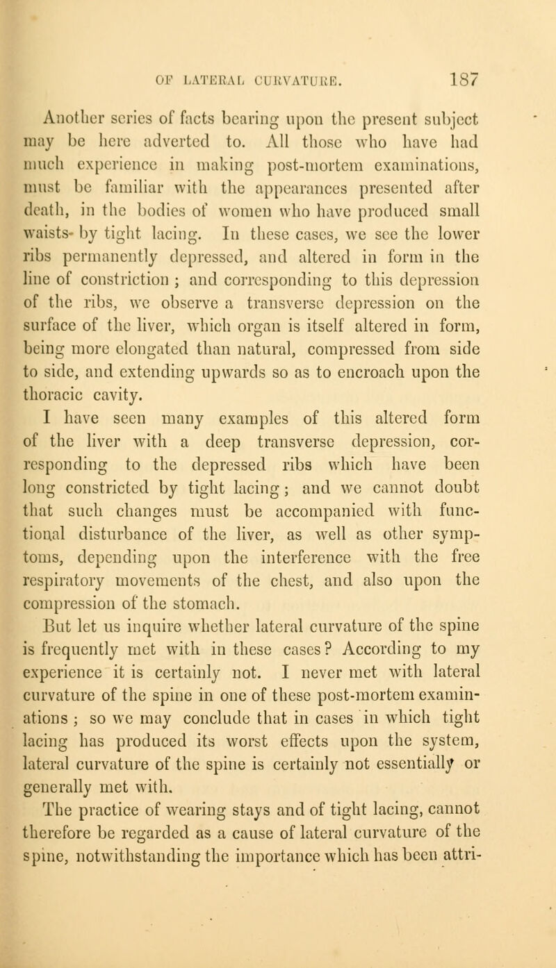 Another scries of facts bearing upon the present subject may be here adverted to. All those who have had much experience in making post-mortem examinations, must be familiar with the appearances presented after death, in the bodies of women who have produced small waists- by tight, lacing. In these cases, we see the lower ribs permanently depressed, and altered in form in the line of constriction ; and corresponding to this depression of the ribs, we observe a transverse depression on the surface of the liver, which organ is itself altered in form, being more elongated than natural, compressed from side to side, and extending upwards so as to encroach upon the thoracic cavity. I have seen many examples of this altered form of the liver with a deep transverse depression, cor- responding to the depressed ribs which have been long constricted by tight lacing; and we cannot doubt that such changes must be accompanied with func- tional disturbance of the liver, as well as other symp- toms, depending upon the interference with the free respiratory movements of the chest, and also upon the compression of the stomach. But let us inquire whether lateral curvature of the spine is frequently met with in these cases ? According to my experience it is certainly not. I never met with lateral curvature of the spine in one of these post-mortem examin- ations ; so we may conclude that in cases in which tight lacing has produced its worst effects upon the system, lateral curvature of the spine is certainly not essentially or generally met with. The practice of wearing stays and of tight lacing, cannot therefore be regarded as a cause of lateral curvature of the spme, notwithstanding the importance which has been attri-