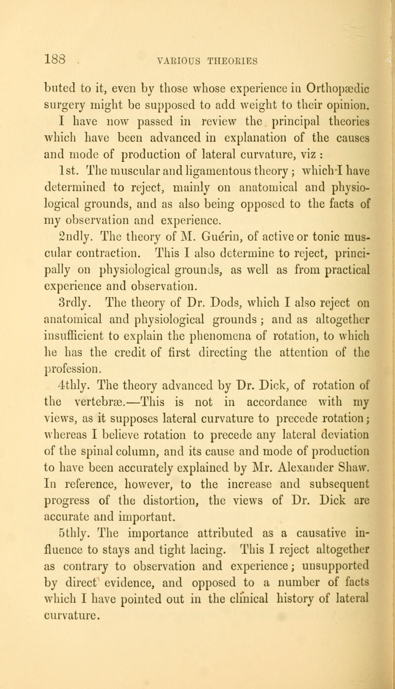buted to it, even by those whose experience in Orthopaedic surgery might be supposed to add weight to their opinion. I have now passed in review the. principal theories which have been advanced in explanation of the causes and mode of production of lateral curvature, viz : 1st. The muscular and ligamentous theory; which I have determined to reject, mainly on anatomical and physio- logical grounds, and as also being opposed to the facts of my observation and experience. 2ndly. The theory of M. Guerin, of active or tonic mus- cular contraction. This I also determine to reject, princi- pally on physiological grounds, as well as from practical experience and observation. 3rdly. The theory of Dr. Dods, which I also reject on anatomical and physiological grounds ; and as altogether insufficient to explain the phenomena of rotation, to which he has the credit of first directing the attention of the profession. 4thly. The theory advanced by Dr. Dick, of rotation of the vertebras.—This is not in accordance with my views, as it supposes lateral curvature to precede rotation; whereas I believe rotation to precede any lateral deviation of the spinal column, and its cause and mode of production to have been accurately explained by Mr. Alexander Shaw. In reference, however, to the increase and subsequent progress of the distortion, the views of Dr. Dick are accurate and important. 5thly. The importance attributed as a causative in- fluence to stays and tight lacing. This I reject altogether as contrary to observation and experience; unsupported by direct evidence, and opposed to a number of facts which I have pointed out in the clinical history of lateral curvature.