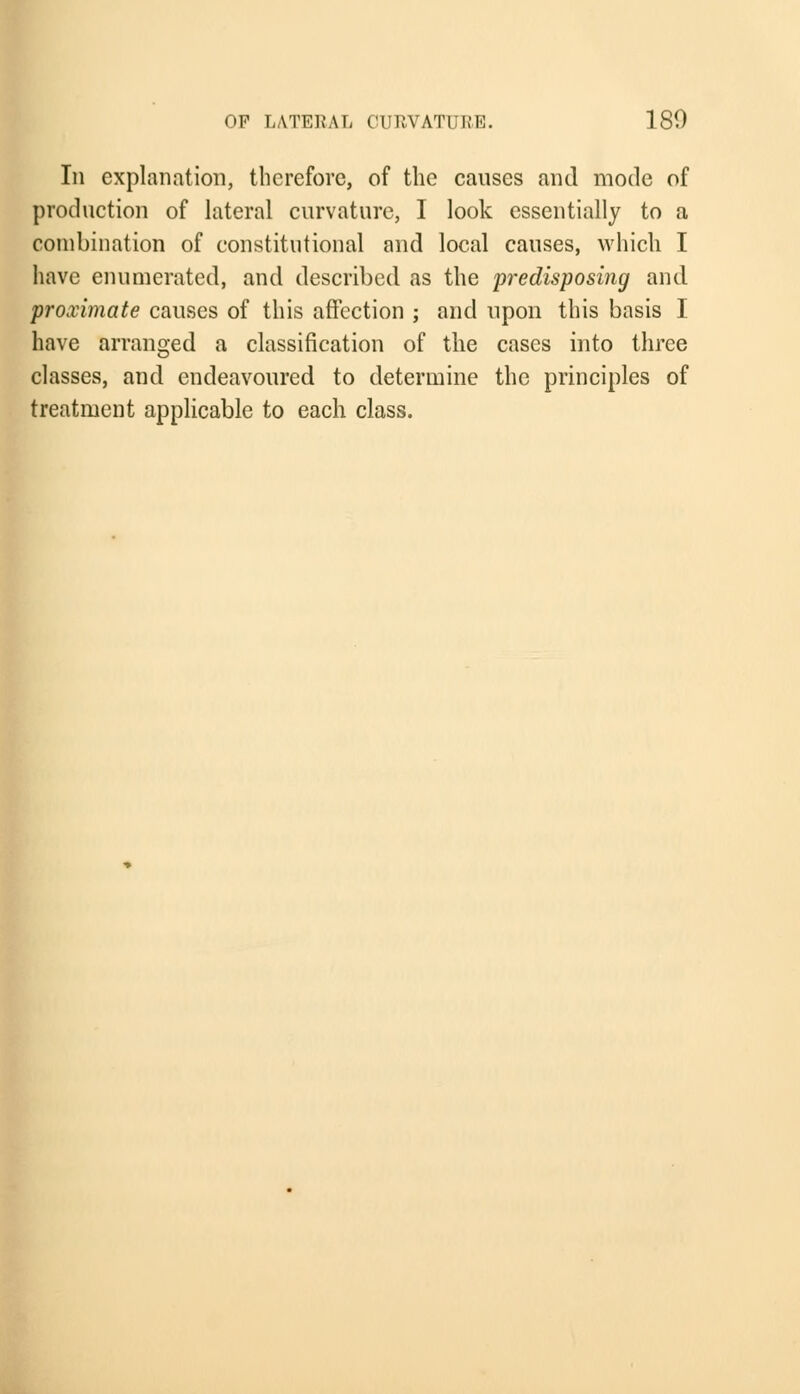 In explanation, therefore, of the causes and mode of production of lateral curvature, I look essentially to a combination of constitutional and local causes, which I have enumerated, and described as the predisposing and proximate causes of this affection ; and upon this basis I have arranged a classification of the cases into three classes, and endeavoured to determine the principles of treatment applicable to each class.