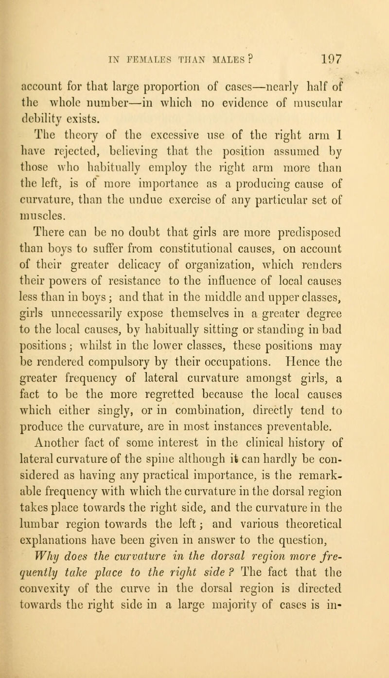 account for that large proportion of cases—nearly half of the whole number—in which no evidence of muscular debility exists. The theory of the excessive use of the right arm 1 have rejected, believing that the position assumed by those who habitually employ the light arm more than the left, is of more importance as a producing cause of curvature, than the undue exercise of any particular set of muscles. There can be no doubt that girls are more predisposed than boys to suffer from constitutional causes, on account of their greater delicacy of organization, which renders their powers of resistance to the influence of local causes less than in boys ; and that in the middle and upper classes, girls unnecessarily expose themselves in a greater degree to the local causes, by habitually sitting or standing in bad positions; whilst in the lower classes, these positions may be rendered compulsory by their occupations. Plence the greater frequency of lateral curvature amongst girls, a fact to be the more regretted because the local causes which either singly, or in combination, directly tend to produce the curvature, are in most instances preventable. Another fact of some interest in the clinical history of lateral curvature of the spine although it can hardly be con- sidered as having any practical importance, is the remark- able frequency with which the curvature in the dorsal region takes place towards the right side, and the curvature in the lumbar region towards the left; and various theoretical explanations have been given in answer to the question, Why does the curvature in the dorsal region more fre- quently take place to the right side ? The fact that the convexity of the curve in the dorsal region is directed towards the right side in a large majority of cases is in-