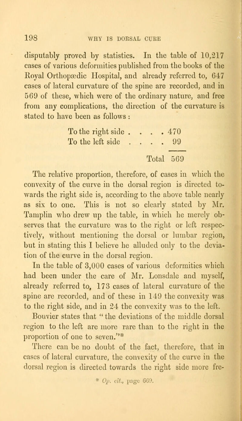 disputably proved by statistics. In the table of 10,217 cases of various deformities published from the books of the Royal Orthopaedic Hospital, and already referred to, 647 cases of lateral curvature of the spine are recorded, and in 569 of these, which were of the ordinary nature, and free from any complications, the direction of the curvature is stated to have been as follows : To the right side .... 470 To the left side .... 99 Total 569 The relative proportion, therefore, of cases in which the convexity of the curve in the dorsal region is directed to- wards the right side is, according to the above table nearly as six to one. This is not so clearly stated by Mr. Tamplin who drew up the table, in which he merely ob- serves that the curvature was to the right or left respec- tively, without mentioning the dorsal or lumbar region, but in stating this I believe he alluded only to the devia- tion of the curve in the dorsal region. In the table of 3,000 cases of various deformities which had been under the care of Mr. Lonsdale and myself, already referred to, 173 cases of lateral curvature of the spine are recorded, and of these in 149 the convexity was to the right side, and in 24 the convexity was to the left. Bouvier states that  the deviations of the middle dorsal region to the left are more rare than to the right in the proportion of one to seven.* There can be no doubt of the fact, therefore, that in cases of lateral curvature, the convexity of the curve in the dorsal region is directed towards the right side more fre- * Op. cit., page 6G9.
