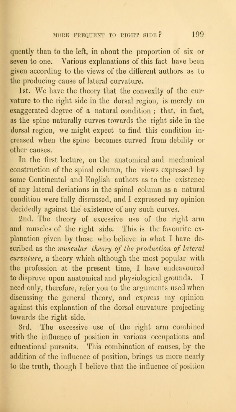 quently than to the left, in about the proportion of six or seven to one. Various explanations of this fact have been given according to the views of the different authors as to the producing cause of lateral curvature. 1st. AVe have the theory that the convexity of the cur- vature to the right side in the dorsal region, is merely an exaggerated degree of a natural condition ; that, in fact, as the spine naturally curves towards the right side in the dorsal region, we might expect to find this condition in- creased when the spine becomes curved from debility or other causes. In the first lecture, on the anatomical and mechanical construction of the spinal column, the views expressed by some Continental and English authors as to the existence of any lateral deviations in the spinal column as a natural condition were fully discussed, and I expressed my opinion decidedly against the existence of any such curves. 2nd. The theory of excessive use of the right arm and muscles of the right side. This is the favourite ex- planation given by those who believe in what I have de- scribed as the muscular theory of the production of lateral curvature, a theory which although the most popular with the profession at the present time, I have endeavoured to disprove upon anatomical and physiological grounds. I need only, therefore, refer you to the arguments used when discussing the general theory, and express my opinion against this explanation of the dorsal curvature projecting towards the right side. 3rd. The excessive use of the right arm combined with the influence of position in various occupations and educational pursuits. This combination of causes, by the addition of the influence of position, brings us more nearly to the truth, though I believe that the influence of position
