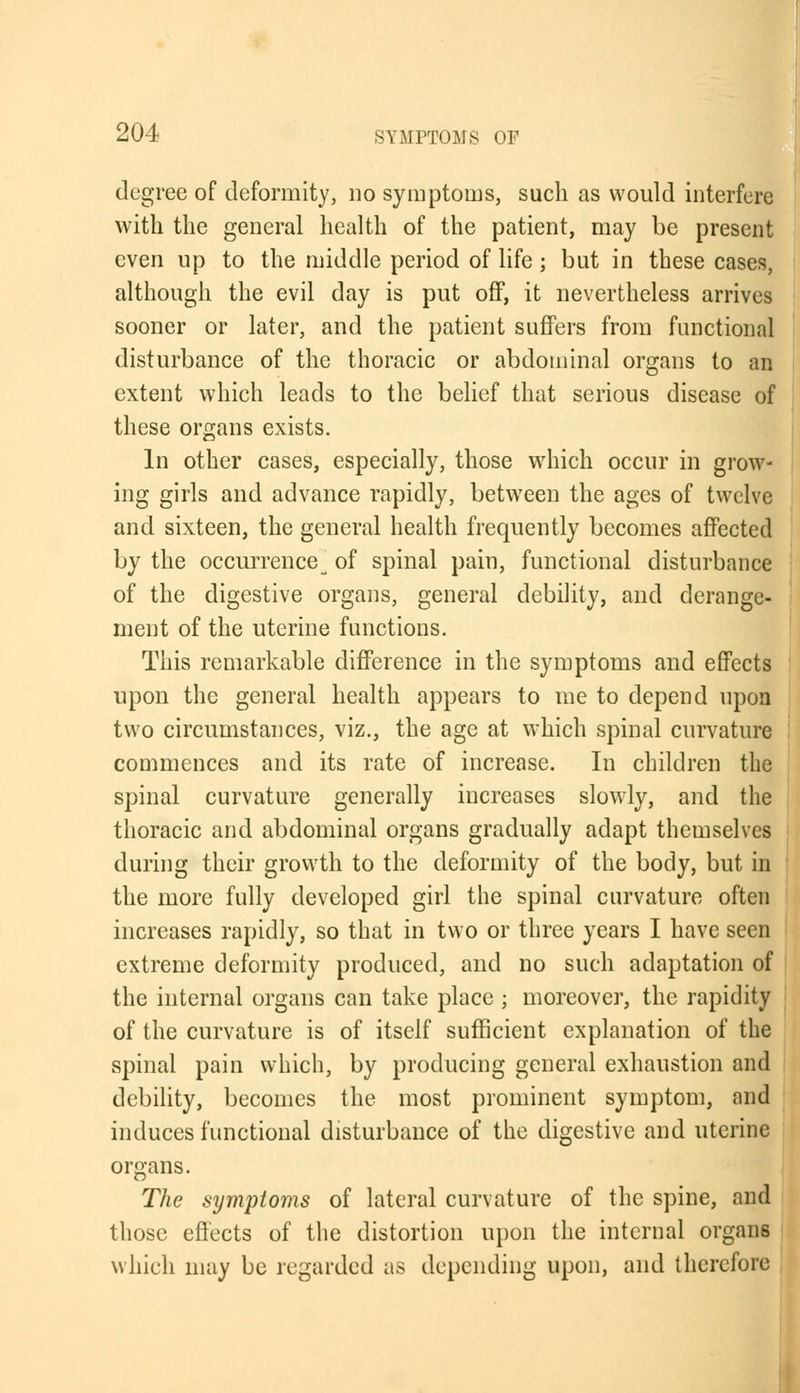 degree of deformity, no symptoms, such as would interfere with the general health of the patient, may be present even up to the middle period of life; but in these cases, although the evil day is put off, it nevertheless arrives sooner or later, and the patient suffers from functional disturbance of the thoracic or abdominal organs to an extent which leads to the belief that serious disease of these organs exists. In other cases, especially, those which occur in grow- ing girls and advance rapidly, betwTeen the ages of twelve and sixteen, the general health frequently becomes affected by the occurrence^ of spinal pain, functional disturbance of the digestive organs, general debility, and derange- ment of the uterine functions. This remarkable difference in the symptoms and effects upon the general health appears to me to depend upon two circumstances, viz., the age at which spinal curvature commences and its rate of increase. In children the spinal curvature generally increases slowly, and the thoracic and abdominal organs gradually adapt themselves during their growth to the deformity of the body, but in the more fully developed girl the spinal curvature often increases rapidly, so that in two or three years I have seen extreme deformity produced, and no such adaptation of the internal organs can take place ; moreover, the rapidity of the curvature is of itself sufficient explanation of the spinal pain which, by producing general exhaustion and debility, becomes the most prominent symptom, and induces functional disturbance of the digestive and uterine organs. The symptoms of lateral curvature of the spine, and those effects of the distortion upon the internal organs which may be regarded as depending upon, and therefore