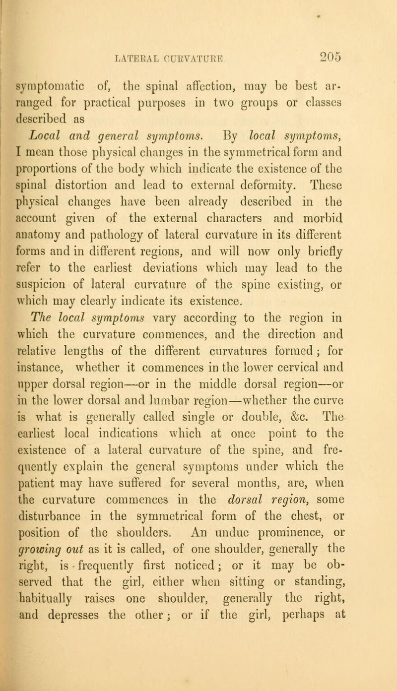 symptomatic of, the spinal affection, may be best ar- ranged for practical purposes in two groups or classes described as Local and general symptoms. By local symptoms, I mean those physical changes in the symmetrical form and proportions of the body which indicate the existence of the spinal distortion and lead to external deformity. These physical changes have been already described in the account given of the external characters and morbid anatomy and pathology of lateral curvature in its different forms and in different regions, and will now only briefly refer to the earliest deviations which may lead to the suspicion of lateral curvature of the spine existing, or which may clearly indicate its existence. The local symptoms vary according to the region in which the curvature commences, and the direction and relative lengths of the different curvatures formed ; for instance, whether it commences in the lower cervical and upper dorsal region—or in the middle dorsal region—or in the lower dorsal and lumbar region—whether the curve is what is generally called single or double, &c. The earliest local indications which at once point to the existence of a lateral curvature of the spine, and fre- quently explain the general symptoms under which the patient may have suffered for several months, are, when the curvature commences in the dorsal region, some disturbance in the symmetrical form of the chest, or position of the shoulders. An undue prominence, or growing out as it is called, of one shoulder, generally the right, is ■ frequently first noticed; or it may be ob- served that the girl, either when sitting or standing, habitually raises one shoulder, generally the right, and depresses the other; or if the girl, perhaps at