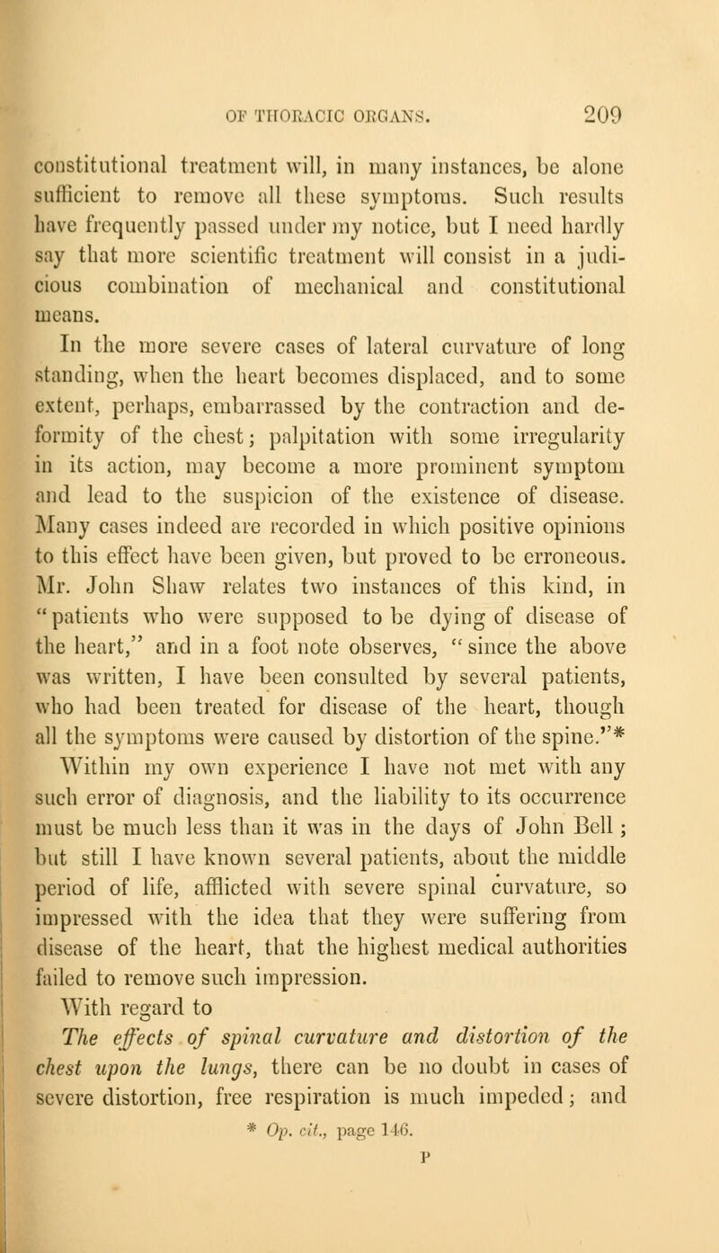 constitutional treatment will, in many instances, be alone sufficient to remove all these symptoms. Such results have frequently passed under my notice, but I need hardly say that more scientific treatment will consist in a judi- cious combination of mechanical and constitutional means. In the more severe cases of lateral curvature of long standing, when the heart becomes displaced, and to some extent, perhaps, embarrassed by the contraction and de- formity of the chest; palpitation with some irregularity in its action, may become a more prominent symptom and lead to the suspicion of the existence of disease. Many cases indeed are recorded in which positive opinions to this effect have been given, but proved to be erroneous. Mr. John Shaw relates two instances of this kind, in  patients who were supposed to be dying of disease of the heart, and in a foot note observes,  since the above was written, I have been consulted by several patients, who had been treated for disease of the heart, though all the symptoms were caused by distortion of the spine.* Within my own experience I have not met with any such error of diagnosis, and the liability to its occurrence must be much less than it was in the days of John Bell; but still I have known several patients, about the middle period of life, afflicted with severe spinal curvature, so impressed with the idea that they were suffering from disease of the heart, that the highest medical authorities failed to remove such impression. With regard to The effects of spinal curvature and distortion of the chest upon the lungs, there can be no doubt in cases of severe distortion, free respiration is much impeded; and * Op. '•//., page 1 16. P