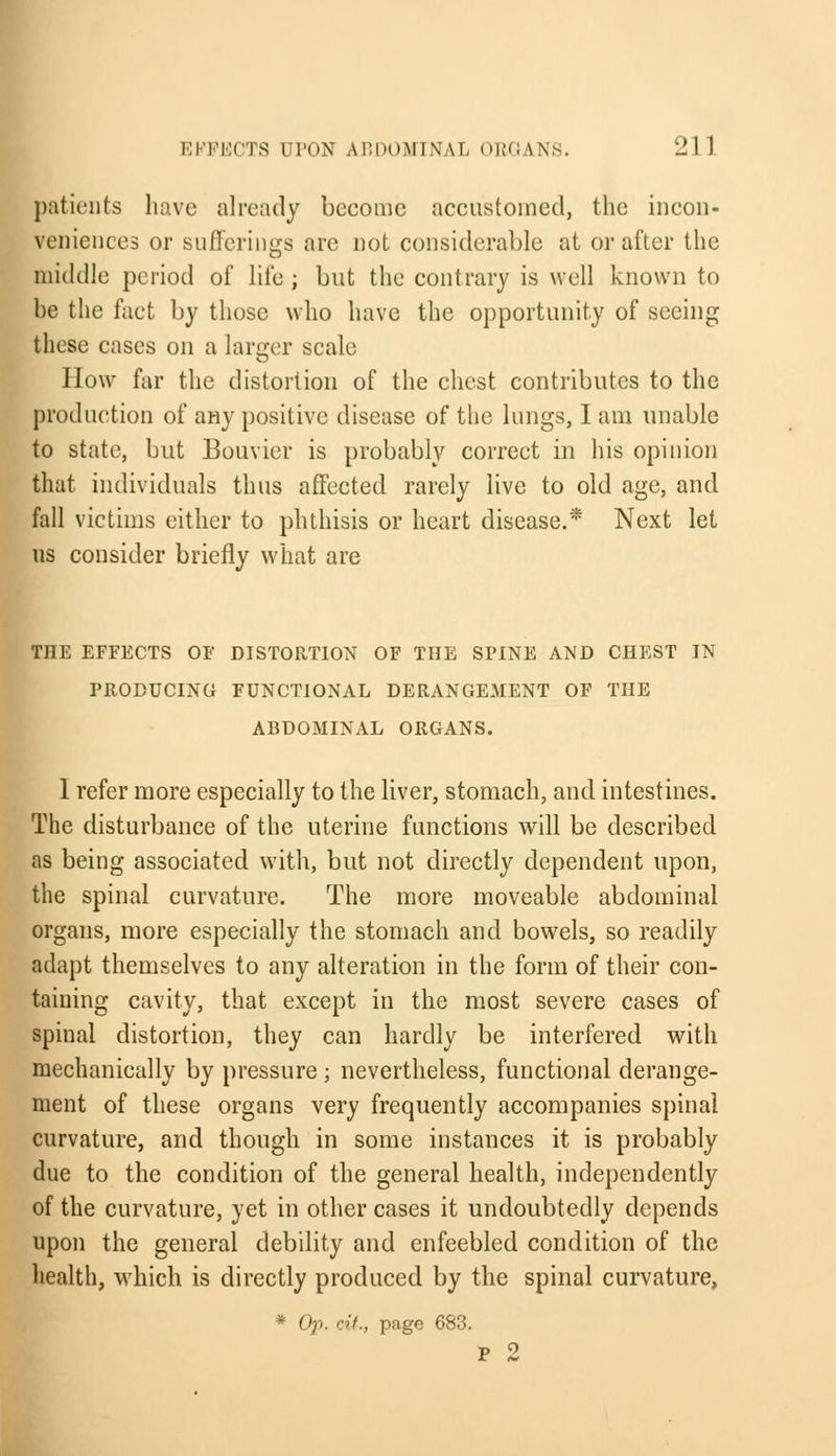 patients have already become accustomed, the incon- veniences or sufferings are not considerable at or after the middle period of life ; but the contrary is well known to be the fact by those who have the opportunity of seeing these cases on a larger scale How far the distortion of the chest contributes to the production of any positive disease of the lungs, I am unable to state, but Bouvier is probably correct in his opinion that individuals thus affected rarely live to old age, and fall victims either to phthisis or heart disease.* Next let us consider briefly what are THE EFFECTS OF DISTORTION OF THE SPINE AND CHEST IN PRODUCING FUNCTIONAL DERANGEMENT OF THE ABDOMINAL ORGANS. 1 refer more especially to the liver, stomach, and intestines. The disturbance of the uterine functions will be described as being associated with, but not directly dependent upon, the spinal curvature. The more moveable abdominal organs, more especially the stomach and bowels, so readily adapt themselves to any alteration in the form of their con- taining cavity, that except in the most severe cases of spinal distortion, they can hardly be interfered with mechanically by pressure; nevertheless, functional derange- ment of these organs very frequently accompanies spinal curvature, and though in some instances it is probably due to the condition of the general health, independently of the curvature, yet in other cases it undoubtedly depends upon the general debility and enfeebled condition of the health, which is directly produced by the spinal curvature, * Op. cit., page 683. p 2