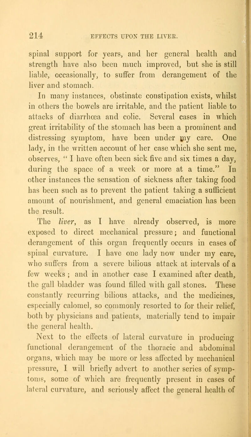 spinal support for years, and her general health and strength have also been much improved, but she is still liable, occasionally, to suffer from derangement of the liver and stomach. In many instances, obstinate constipation exists, whilst in others the bowels are irritable, and the patient liable to attacks of diarrhoea and colic. Several cases in which great irritability of the stomach has been a prominent and distressing symptom, have been under my care. One lady, in the written account of her case which she sent me, observes,  I have often been sick five and six times a day, during the space of a week or more at a time. In other instances the sensation of sickness after taking food has been such as to prevent the patient taking a sufficient amount of nourishment, and general emaciation has been the result. The liver, as T have already observed, is more exposed to direct mechanical pressure; and functional derangement of this organ frequently occurs in cases of spinal curvature. I have one lady now under my care, who suffers from a severe bilious attack at intervals of a few weeks ; and in another case I examined after death, the gall bladder was found filled with gall stones. These constantly recurring bilious attacks, and the medicines, especially calomel, so commonly resorted to for their relief, both by physicians and patients, materially tend to impair the general health. Next to the effects of lateral curvature in producing functional derangement of the thoracic and abdominal organs, which may be more or less affected by mechanical pressure, I will briefly advert to another series of symp- toms, some of which are frequently present in cases of lateral curvature, and seriously affect the general health of