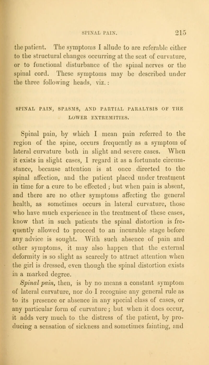 the patient. The symptoms I allude to are referable either to the structural changes occurring at the seat of curvature, or to functional disturbance of the spinal nerves or the spinal cord. These symptoms may be described under the three following heads, viz.: SPINAL PAIN, SPASMS, AND PARTIAL PARALYSIS OF THE LOWER EXTREMITIES. Spinal pain, by which I mean pain referred to the region of the spine, occurs frequently as a symptom of lateral curvature both in slight and severe cases. When it exists in slight cases, I regard it as a fortunate circum- stance, because attention is at once directed, to the spinal affection, and the patient placed under treatment in time for a cure to be effected ; but when pain is absent, and there are no other symptoms affecting the general health, as sometimes occurs in lateral curvature, those who have much experience in the treatment of these cases, know that in such patients the spinal distortion is fre- quently allowed to proceed to an incurable stage before any advice is sought. With such absence of pain and other symptoms, it may also happen that the external deformity is so slight as scarcely to attract attention when the girl is dressed, even though the spinal distortion exists in a marked degree. Spinal pain, then, is by no means a constant symptom of lateral curvature, nor do I recognise any general rule as to its presence or absence in any special class of cases, or any particular form of curvature; but when it does occur, it adds very much to the distress of the patient, by pro- ducing a sensation of sickness and sometimes fainting, and