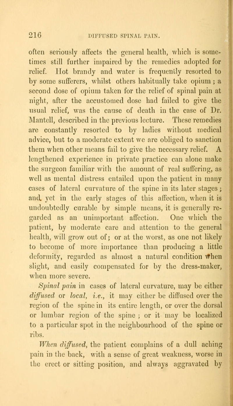 often seriously affects the general health, which is some- times still further impaired by the remedies adopted for relief. Hot brandy and water is frequently resorted to by some sufferers, whilst others habitually take opium ; a second dose of opium taken for the relief of spinal pain at night, after the accustomed dose had failed to give the usual relief, was the cause of death in the case of Dr. Mantell, described in the previous lecture. These remedies are constantly resorted to by ladies without medical advice, but to a moderate extent we are obliged to sanction them when other means fail to give the necessary relief. A lengthened experience in private practice can alone make the surgeon familiar with the amount of real suffering, as well as mental distress entailed upon the patient in many cases of lateral curvature of the spine in its later stages ; and. yet in the early stages of this affection, when it is undoubtedly curable by simple means, it is generally re- garded as an unimportant affection. One which the patient, by moderate care and attention to the general health, will grow out of; or at the worst, as one not likely to become of more importance than producing a little deformity, regarded as almost a natural condition when slight, and easily compensated for by the dress-maker, when more severe. Spinal pain in cases of lateral curvature, may be either diffused or local, i.e., it may either be diffused over the region of the spine in its entire length, or over the dorsal or lumbar region of the spine ; or it may be localized to a particular spot in the neighbourhood of the spine or ribs. When diffused, the patient complains of a dull aching pain in the back, with a sense of great weakness, worse in the erect or sitting position, and always aggravated by