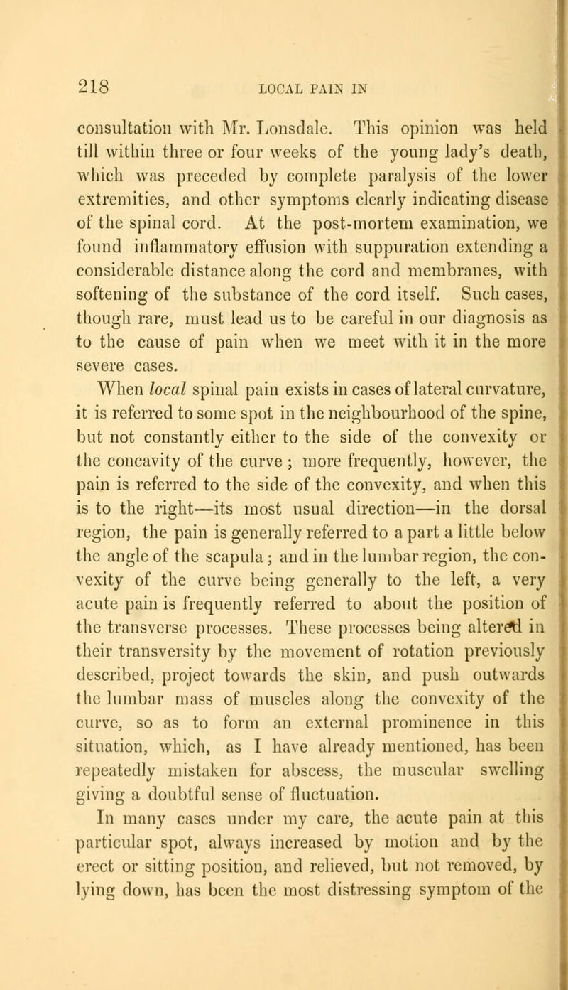 consultation with Mr. Lonsdale. This opinion was held till within three or four weeks of the young lady's death, which was preceded by complete paralysis of the lower extremities, and other symptoms clearly indicating disease of the spinal cord. At the post-mortem examination, we found inflammatory effusion with suppuration extending a considerable distance along the cord and membranes, with softening of the substance of the cord itself. Such cases, though rare, must lead us to be careful in our diagnosis as to the cause of pain when we meet with it in the more severe cases. When local spinal pain exists in cases of lateral curvature, it is referred to some spot in the neighbourhood of the spine, but not constantly either to the side of the convexity or the concavity of the curve ; more frequently, however, the pain is referred to the side of the convexity, and when this is to the right—its most usual direction—in the dorsal region, the pain is generally referred to a part a little below the angle of the scapula; and in the lumbar region, the con- vexity of the curve being generally to the left, a very acute pain is frequently referred to about the position of the transverse processes. These processes being altered in their transversity by the movement of rotation previously described, project towards the skin, and push outwards the lumbar mass of muscles along the convexity of the curve, so as to form an external prominence in this situation, which, as I have already mentioned, has been repeatedly mistaken for abscess, the muscular swelling giving a doubtful sense of fluctuation. In many cases under my care, the acute pain at this particular spot, always increased by motion and by the erect or sitting position, and relieved, but not removed, by lying down, has been the most distressing symptom of the