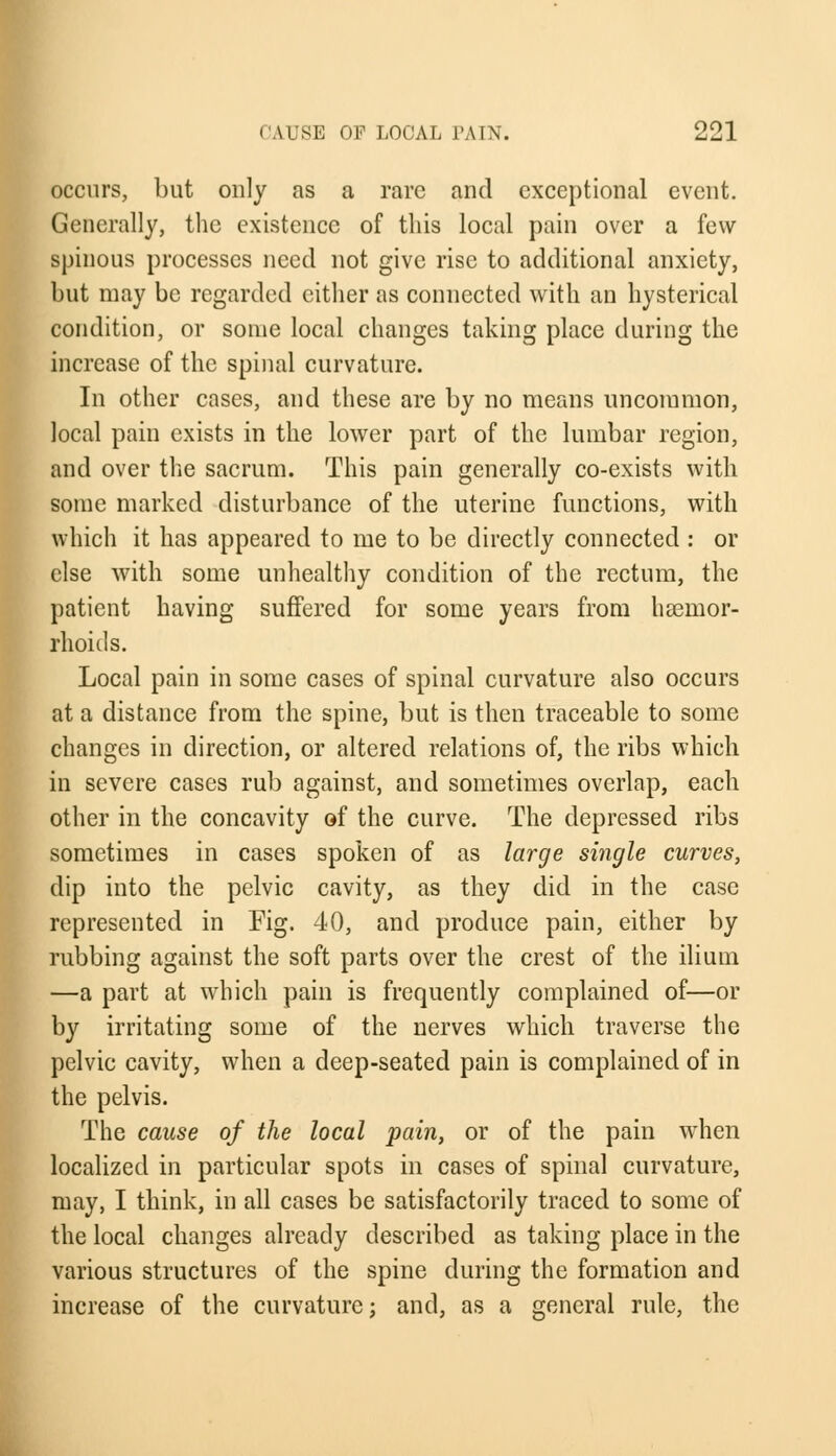 occurs, but only as a rare and exceptional event. Generally, the existence of this local pain over a few spinous processes need not give rise to additional anxiety, but may be regarded cither as connected with an hysterical condition, or some local changes taking place during the increase of the spinal curvature. In other cases, and these are by no means uncommon, local pain exists in the lower part of the lumbar region, and over the sacrum. This pain generally co-exists with some marked disturbance of the uterine functions, with which it has appeared to me to be directly connected : or else with some unhealthy condition of the rectum, the patient having suffered for some years from haemor- rhoids. Local pain in some cases of spinal curvature also occurs at a distance from the spine, but is then traceable to some changes in direction, or altered relations of, the ribs which in severe cases rub against, and sometimes overlap, each other in the concavity of the curve. The depressed ribs sometimes in cases spoken of as large single curves, dip into the pelvic cavity, as they did in the case represented in Fig. 40, and produce pain, either by rubbing against the soft parts over the crest of the ilium —a part at which pain is frequently complained of—or by irritating some of the nerves which traverse the pelvic cavity, when a deep-seated pain is complained of in the pelvis. The cause of the local pain, or of the pain when localized in particular spots in cases of spinal curvature, may, I think, in all cases be satisfactorily traced to some of the local changes already described as taking place in the various structures of the spine during the formation and increase of the curvature; and, as a general rule, the