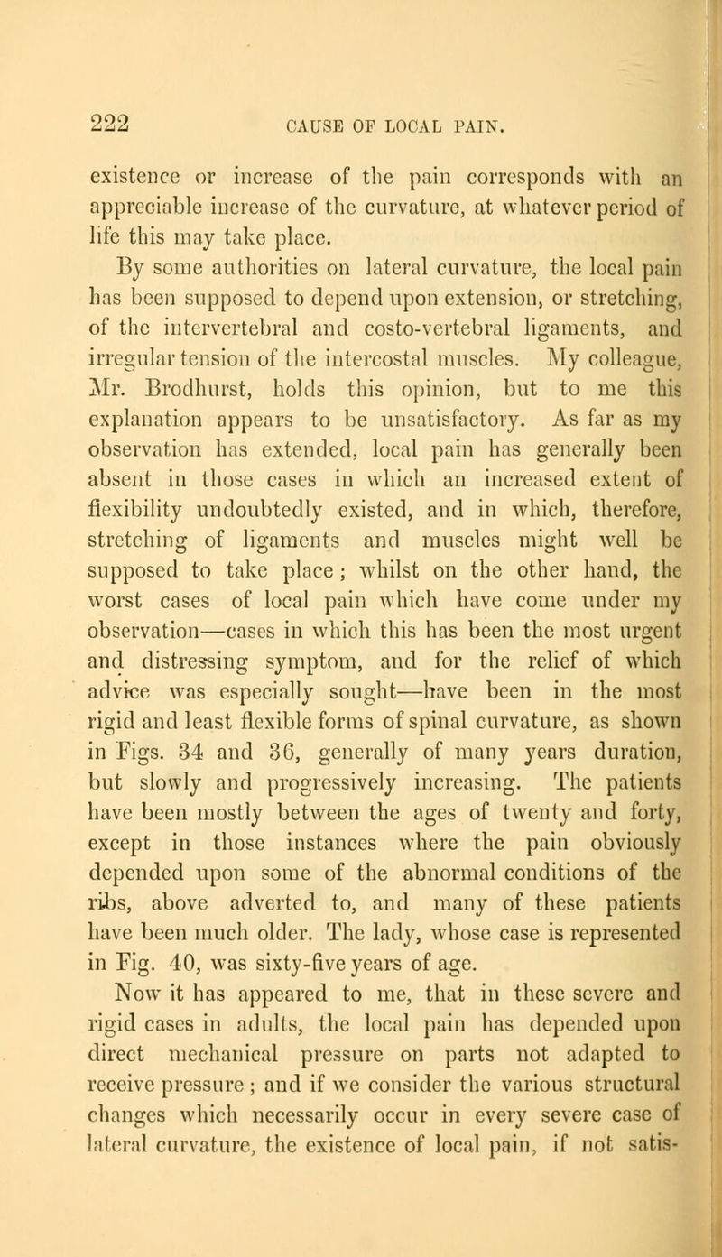 existence or increase of the pain corresponds with an appreciable increase of the curvature, at whatever period of life this may take place. By some authorities on lateral curvature, the local pain has been supposed to depend upon extension, or stretching, of the intervertebral and costo-vertebral ligaments, and irregular tension of the intercostal muscles. My colleague, Mr. Brodhurst, holds this opinion, but to me this explanation appears to be unsatisfactory. As far as my observation has extended, local pain has generally been absent in those cases in which an increased extent of flexibility undoubtedly existed, and in which, therefore, stretching of ligaments and muscles might well be supposed to take place ; whilst on the other hand, the worst cases of local pain which have come under my observation—cases in which this has been the most urgent and distressing symptom, and for the relief of which advice was especially sought—have been in the most rigid and least flexible forms of spinal curvature, as shown in Figs. 34 and 36, generally of many years duration, but slowly and progressively increasing. The patients have been mostly between the ages of twenty and forty, except in those instances where the pain obviously depended upon some of the abnormal conditions of the ribs, above adverted, to, and many of these patients have been much older. The lady, whose case is represented in Fig. 40, was sixty-five years of age. Now it has appeared to me, that in these severe and rigid cases in adults, the local pain has depended upon direct mechanical pressure on parts not adapted to receive pressure ; and if we consider the various structural changes which necessarily occur in every severe case of lateral curvature, the existence of local pain, if not satis-